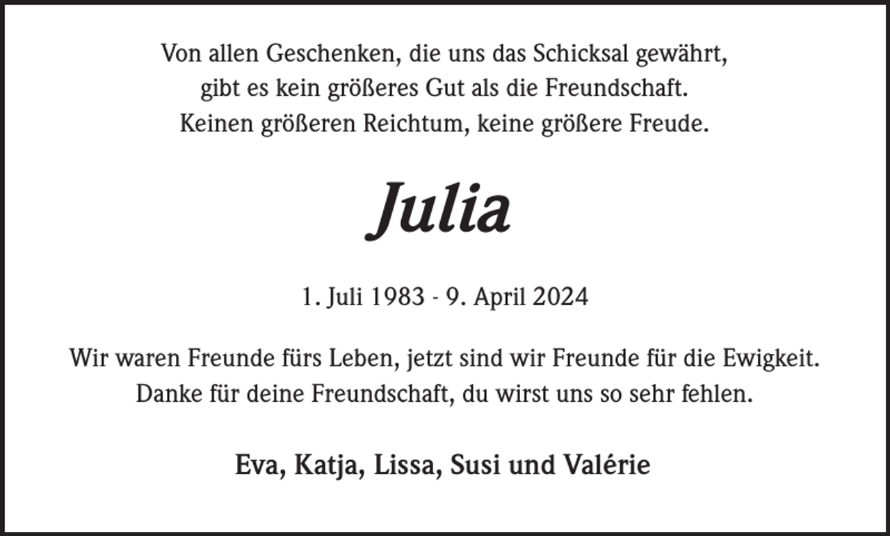 <p>Von allen Geschenken, die uns das Schicksal gewährt,<br />gibt es kein größeres Gut als die Freundschaft.<br />Keinen größeren Reichtum, keine größere Freude.</p><p>Julia<br />1. Juli 1983 - 9. April 2024<br />Wir waren Freunde fürs Leben, jetzt sind wir Freunde für die Ewigkeit.<br />Danke für deine Freundschaft, du wirst uns so sehr fehlen.</p><p>Eva, Katja, Lissa, Susi und Valérie</p>