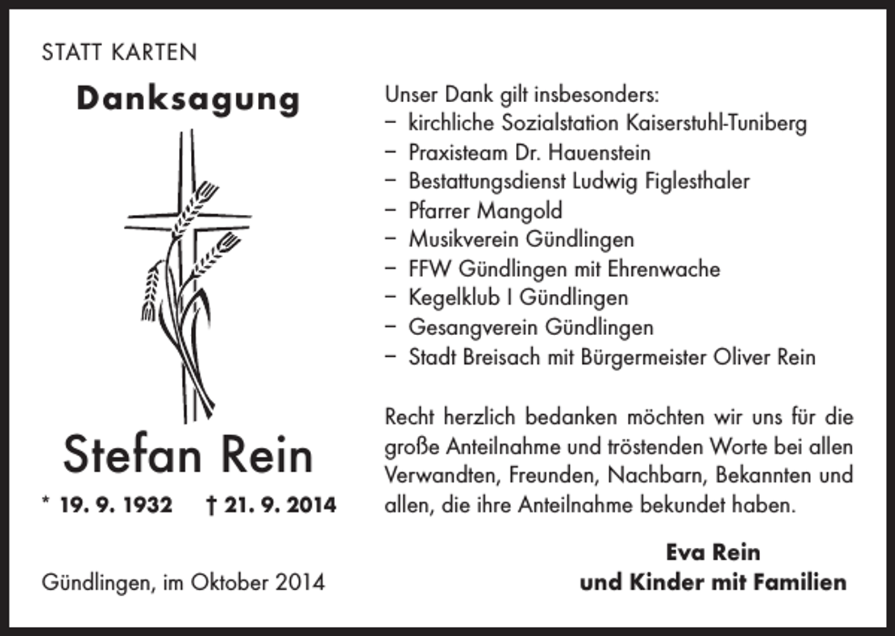 <p>STATT KARTEN</p><p>Danksagung</p><p>Stefan Rein<br />* 19. 9. 1932 † 21. 9. 2014</p><p>Gündlingen, im Oktober 2014</p><p>Unser Dank gilt insbesonders:<br />– kirchliche Sozialstation Kaiserstuhl-Tuniberg<br />– Praxisteam Dr. Hauenstein<br />– Bestattungsdienst Ludwig Figlesthaler<br />– Pfarrer Mangold<br />– Musikverein Gündlingen<br />– FFW Gündlingen mit Ehrenwache<br />– Kegelklub I Gündlingen<br />– Gesangverein Gündlingen<br />– Stadt Breisach mit Bürgermeister Oliver Rein<br />Recht herzlich bedanken möchten wir uns für die<br />große Anteilnahme und tröstenden Worte bei allen<br />Verwandten, Freunden, Nachbarn, Bekannten und<br />allen, die ihre Anteilnahme bekundet haben.<br />Eva Rein<br />und Kinder mit Familien</p>