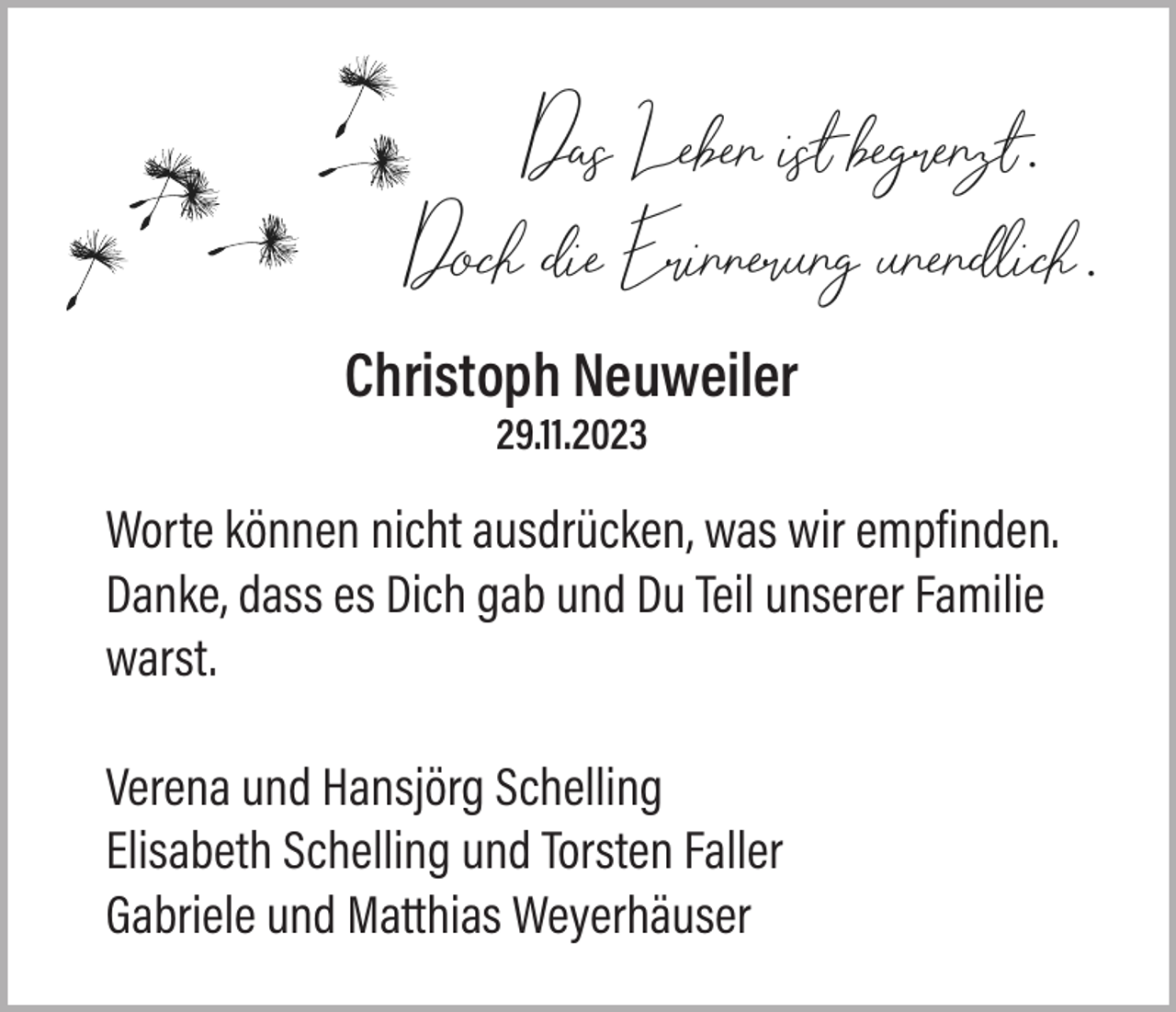 <p>Das Leben ist begrenzt.<br />Doch die Erinnerung unendlich.<br />Christoph Neuweiler<br />29.11.2023</p><p>Worte können nicht ausdrücken, was wir empfinden.<br />Danke, dass es Dich gab und Du Teil unserer Familie<br />warst.<br />Verena und Hansjörg Schelling<br />Elisabeth Schelling und Torsten Faller<br />Gabriele und Matthias Weyerhäuser</p>