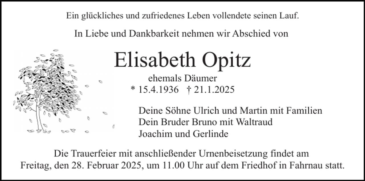 <p>Ein glückliches und zufriedenes Leben vollendete seinen Lauf.</p><p>In Liebe und Dankbarkeit nehmen wir Abschied von</p><p>Elisabeth Opitz<br />ehemals Däumer<br />* 15.4.1936 † 21.1.2025</p><p>Deine Söhne Ulrich und Martin mit Familien<br />Dein Bruder Bruno mit Waltraud<br />Joachim und Gerlinde<br />Die Trauerfeier mit anschließender Urnenbeisetzung findet am<br />Freitag, den 28. Februar 2025, um 11.00 Uhr auf dem Friedhof in Fahrnau statt.</p>
