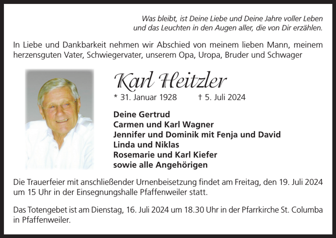 <p>Was bleibt, ist Deine Liebe und Deine Jahre voller Leben<br />und das Leuchten in den Augen aller, die von Dir erzählen.</p><p>In Liebe und Dankbarkeit nehmen wir Abschied von meinem lieben Mann, meinem<br />herzensguten Vater, Schwiegervater, unserem Opa, Uropa, Bruder und Schwager</p><p>Karl Heitzler<br />* 31. Januar 1928</p><p>† 5. Juli 2024</p><p>Deine Gertrud<br />Carmen und Karl Wagner<br />Jennifer und Dominik mit Fenja und David<br />Linda und Niklas<br />Rosemarie und Karl Kiefer<br />sowie alle Angehörigen<br />Die Trauerfeier mit anschließender Urnenbeisetzung findet am Freitag, den 19. Juli 2024<br />um 15 Uhr in der Einsegnungshalle Pfaffenweiler statt.<br />Das Totengebet ist am Dienstag, 16. Juli 2024 um 18.30 Uhr in der Pfarrkirche St. Columba<br />in Pfaffenweiler.</p>