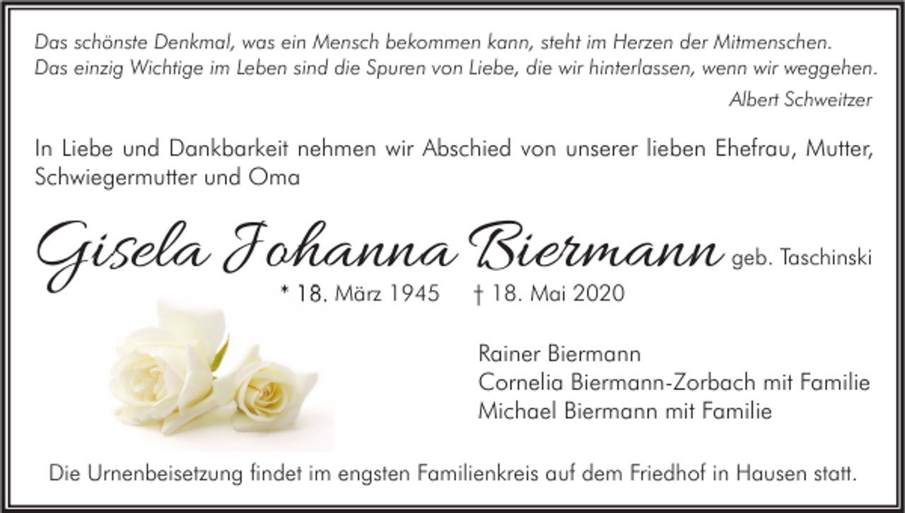 <p>Das schönste Denkmal, was ein Mensch bekommen kann, steht im Herzen der Mitmenschen.<br />Das einzig Wichtige im Leben sind die Spuren von Liebe, die wir hinterlassen, wenn wir weggehen.<br />Albert Schweitzer</p><p>In Liebe und Dankbarkeit nehmen wir Abschied von unserer lieben Ehefrau, Mutter,<br />Schwiegermutter und Oma</p><p>Gisela Johanna Biermann<br />* 18. März 1945</p><p>geb. Taschinski</p><p>† 18. Mai 2020</p><p>Rainer Biermann<br />Cornelia Biermann-Zorbach mit Familie<br />Michael Biermann mit Familie<br />Die Urnenbeisetzung findet im engsten Familienkreis auf dem Friedhof in Hausen statt.</p>