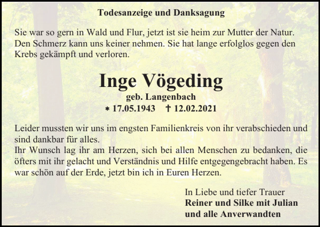 <p>Todesanzeige und Danksagung<br />Sie war so gern in Wald und Flur, jetzt ist sie heim zur Mutter der Natur.<br />Den Schmerz kann uns keiner nehmen. Sie hat lange erfolglos gegen den<br />Krebs gekämpft und verloren.</p><p>Inge Vögeding<br />geb. Langenbach<br /> 17.05.1943  12.02.2021<br />Leider mussten wir uns im engsten Familienkreis von ihr verabschieden und<br />sind dankbar für alles.<br />Ihr Wunsch lag ihr am Herzen, sich bei allen Menschen zu bedanken, die<br />öfters mit ihr gelacht und Verständnis und Hilfe entgegengebracht haben. Es<br />war schön auf der Erde, jetzt bin ich in Euren Herzen.<br />In Liebe und tiefer Trauer<br />Reiner und Silke mit Julian<br />und alle Anverwandten</p>