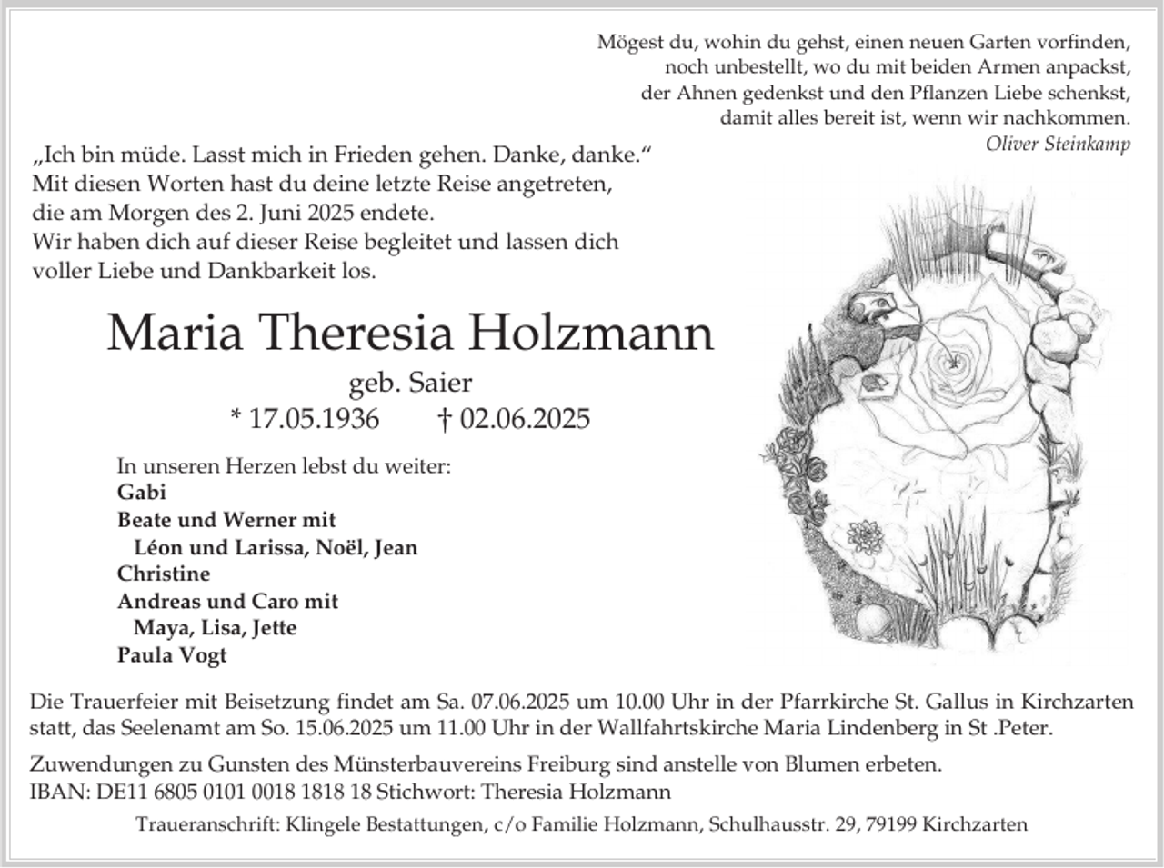 <p>Mögest du, wohin du gehst, einen neuen Garten vorfinden,<br />noch unbestellt, wo du mit beiden Armen anpackst,<br />der Ahnen gedenkst und den Pflanzen Liebe schenkst,<br />damit alles bereit ist, wenn wir nachkommen.<br />Oliver Steinkamp</p><p>„Ich bin müde. Lasst mich in Frieden gehen. Danke, danke.“<br />Mit diesen Worten hast du deine letzte Reise angetreten,<br />die am Morgen des 2. Juni 2025 endete.<br />Wir haben dich auf dieser Reise begleitet und lassen dich<br />voller Liebe und Dankbarkeit los.</p><p>Maria Theresia Holzmann<br />geb. Saier<br />* 17.05.1936<br />02.06.2025<br />In unseren Herzen lebst du weiter:<br />Gabi<br />Beate und Werner mit<br />Léon und Larissa, Noël, Jean<br />Christine<br />Andreas und Caro mit<br />Maya, Lisa, Jette<br />Paula Vogt<br />Die Trauerfeier mit Beisetzung findet am Sa. 07.06.2025 um 10.00 Uhr in der Pfarrkirche St. Gallus in Kirchzarten<br />statt, das Seelenamt am So. 15.06.2025 um 11.00 Uhr in der Wallfahrtskirche Maria Lindenberg in St .Peter.<br />Zuwendungen zu Gunsten des Münsterbauvereins Freiburg sind anstelle von Blumen erbeten.<br />IBAN: DE11 6805 0101 00 Stichwort: Theresia Holzmann<br />Traueranschrift: Klingele Bestattungen, c/o Familie Holzmann, Schulhausstr. 29, 79199 Kirchzarten</p>
