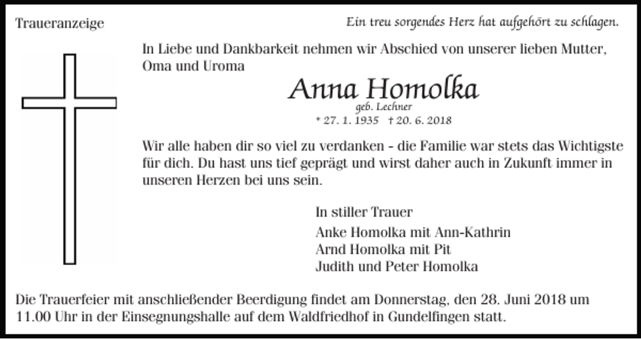 <p>Traueranzeige</p><p>Ein treu sorgendes Herz hat aufgehört zu schlagen.<br />In Liebe und Dankbarkeit nehmen wir Abschied von unserer lieben Mutter,<br />Oma und Uroma</p><p>Anna Homolka<br />geb. Lechner<br />* 27. 1. 1935 † 20. 6. 2018</p><p>Wir alle haben dir so viel zu verdanken - die Familie war stets das Wichtigste<br />für dich. Du hast uns tief geprägt und wirst daher auch in Zukunft immer in<br />unseren Herzen bei uns sein.<br />In stiller Trauer<br />Anke Homolka mit Ann-Kathrin<br />Arnd Homolka mit Pit<br />Judith und Peter Homolka<br />Die Trauerfeier mit anschließender Beerdigung findet am Donnerstag, den 28. Juni 2018 um<br />11.00 Uhr in der Einsegnungshalle auf dem Waldfriedhof in Gundelfingen statt.</p>