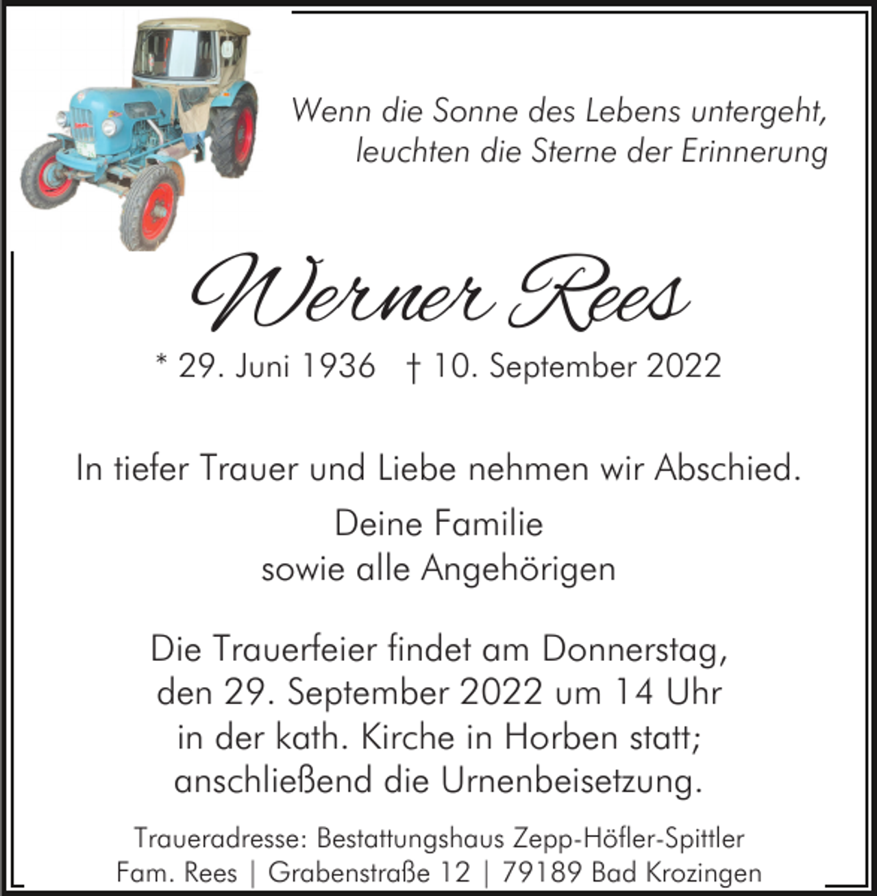 <p>Wenn die Sonne des Lebens untergeht,<br />leuchten die Sterne der Erinnerung</p><p>Werner Rees</p><p>* 29. Juni 1936 † 10. September 2022</p><p>In tiefer Trauer und Liebe nehmen wir Abschied.<br />Deine Familie<br />sowie alle Angehörigen<br />Die Trauerfeier findet am Donnerstag,<br />den 29. September 2022 um 14 Uhr<br />in der kath. Kirche in Horben statt;<br />anschließend die Urnenbeisetzung.<br />Traueradresse: Bestattungshaus Zepp-Höfler-Spittler<br />Fam. Rees | Grabenstraße 12 | 79189 Bad Krozingen</p>