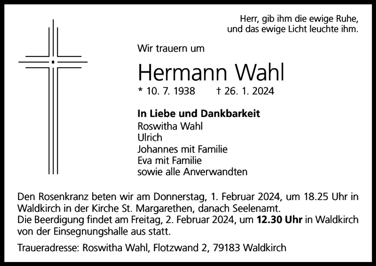 <p>Herr, gib ihm die ewige Ruhe,<br />und das ewige Licht leuchte ihm.</p><p>Wir trauern um</p><p>Hermann Wahl<br />* 10. 7. 1938 † 26. 1. 2024<br />In Liebe und Dankbarkeit<br />Roswitha Wahl<br />Ulrich<br />Johannes mit Familie<br />Eva mit Familie<br />sowie alle Anverwandten<br />Den Rosenkranz beten wir am Donnerstag, 1. Februar 2024, um 18.25 Uhr in<br />Waldkirch in der Kirche St. Margarethen, danach Seelenamt.<br />Die Beerdigung findet am Freitag, 2. Februar 2024, um 12.30 Uhr in Waldkirch<br />von der Einsegnungshalle aus statt.<br />Traueradresse: Roswitha Wahl, Flotzwand 2, 79183 Waldkirch</p>