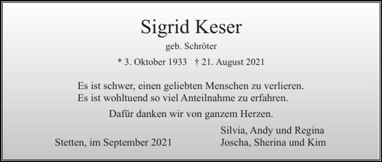 <p>Sigrid Keser<br />geb. Schröter<br />* 3. Oktober 1933 † 21. August 2021</p><p>Es ist schwer, einen geliebten Menschen zu verlieren.<br />Es ist wohltuend so viel Anteilnahme zu erfahren.<br />Dafür danken wir von ganzem Herzen.<br />Stetten, im September 2021</p><p>Silvia, Andy und Regina<br />Joscha, Sherina und Kim</p>