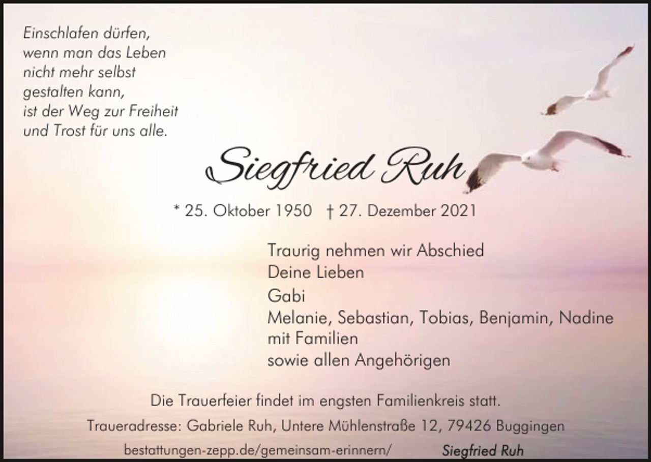 <p>Einschlafen dürfen,<br />wenn man das Leben<br />nicht mehr selbst<br />gestalten kann,<br />ist der Weg zur Freiheit<br />und Trost für uns alle.</p><p>Siegfried Ruh</p><p>* 25. Oktober 1950 † 27. Dezember 2021</p><p>Traurig nehmen wir Abschied<br />Deine Lieben<br />Gabi<br />Melanie, Sebastian, Tobias, Benjamin, Nadine<br />mit Familien<br />sowie allen Angehörigen<br />Die Trauerfeier findet im engsten Familienkreis statt.<br />Traueradresse: Gabriele Ruh, Untere Mühlenstraße 12, 79426 Buggingen<br />bestattungen-zepp.de/gemeinsam-erinnern/</p>