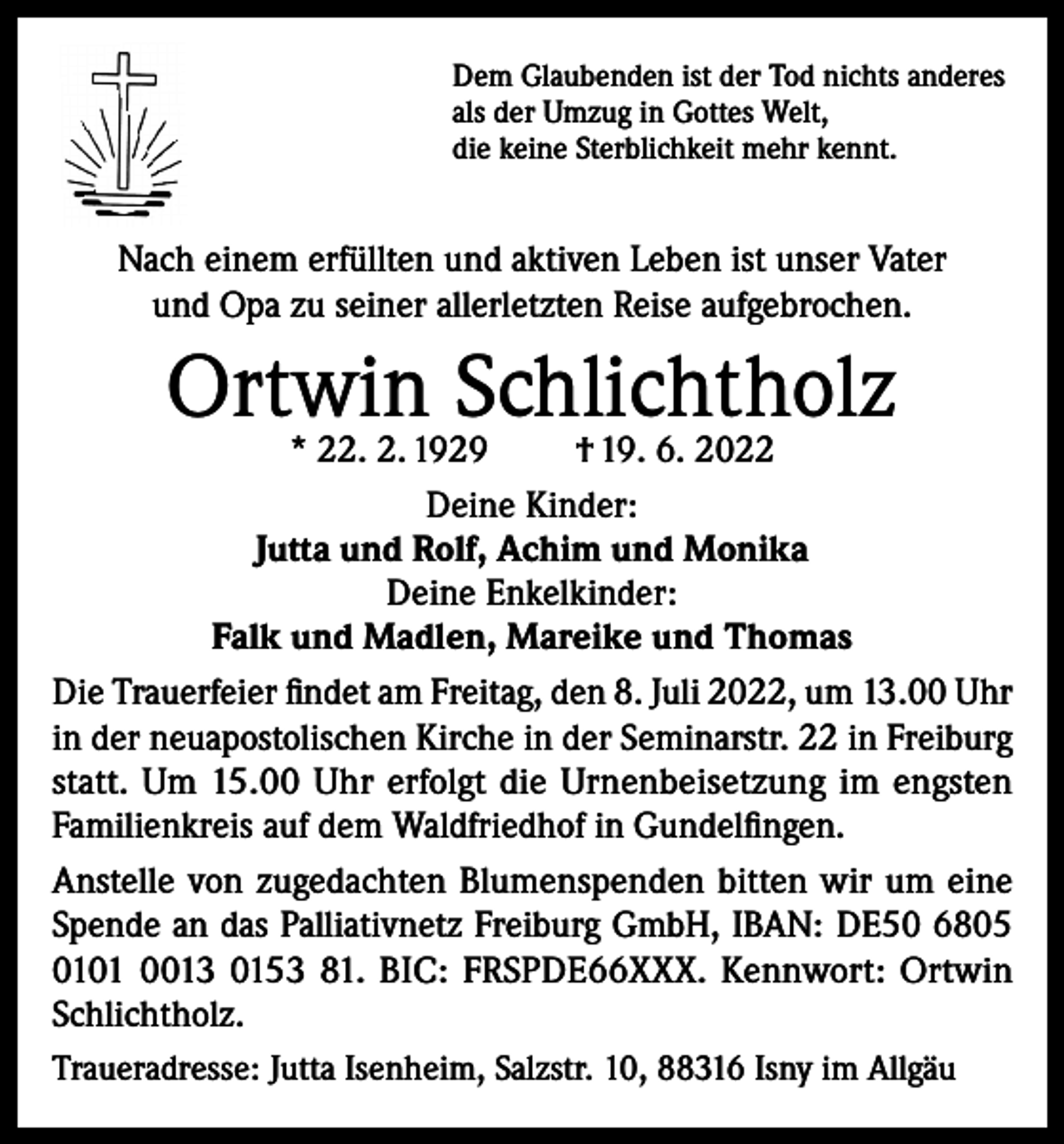 <p>Dem Glaubenden ist der Tod nichts anderes<br />als der Umzug in Gottes Welt,<br />die keine Sterblichkeit mehr kennt.</p><p>Nach einem erfüllten und aktiven Leben ist unser Vater<br />und Opa zu seiner allerletzten Reise aufgebrochen.</p><p>Ortwin<br />Schlichtholz<br />* 22. 2. 1929<br />† 19. 6. 2022<br />Deine Kinder:<br />Jutta und Rolf, Achim und Monika<br />Deine Enkelkinder:<br />Falk und Madlen, Mareike und Thomas<br />Die Trauerfeier findet am Freitag, den 8. Juli 2022, um 13.00 Uhr<br />in der neuapostolischen Kirche in der Seminarstr. 22 in Freiburg<br />statt. Um 15.00 Uhr erfolgt die Urnenbeisetzung im engsten<br />Familienkreis auf dem Waldfriedhof in Gundelfingen.<br />Anstelle von zugedachten Blumenspenden bitten wir um eine<br />Spende an das Palliativnetz Freiburg GmbH, IBAN: DE50 6805<br />0101 0013 0153 81. BIC: FRSPDE66XXX. Kennwort: Ortwin<br />Schlichtholz.<br />Traueradresse: Jutta Isenheim, Salzstr. 10, 88316 Isny im Allgäu</p>