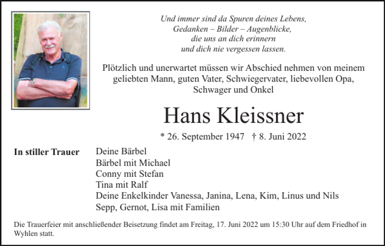 <p>Und immer sind da Spuren deines Lebens,<br />Gedanken – Bilder – Augenblicke,<br />die uns an dich erinnern<br />und dich nie vergessen lassen.</p><p>Plötzlich und unerwartet müssen wir Abschied nehmen von meinem<br />geliebten Mann, guten Vater, Schwiegervater, liebevollen Opa,<br />Schwager und Onkel</p><p>Hans Kleissner<br />* 26. September 1947 † 8. Juni 2022<br />In stiller Trauer</p><p>Deine Bärbel<br />Bärbel mit Michael<br />Conny mit Stefan<br />Tina mit Ralf<br />Deine Enkelkinder Vanessa, Janina, Lena, Kim, Linus und Nils<br />Sepp, Gernot, Lisa mit Familien</p><p>Die Trauerfeier mit anschließender Beisetzung findet am Freitag, 17. Juni 2022 um 15:30 Uhr auf dem Friedhof in<br />Wyhlen statt.</p>
