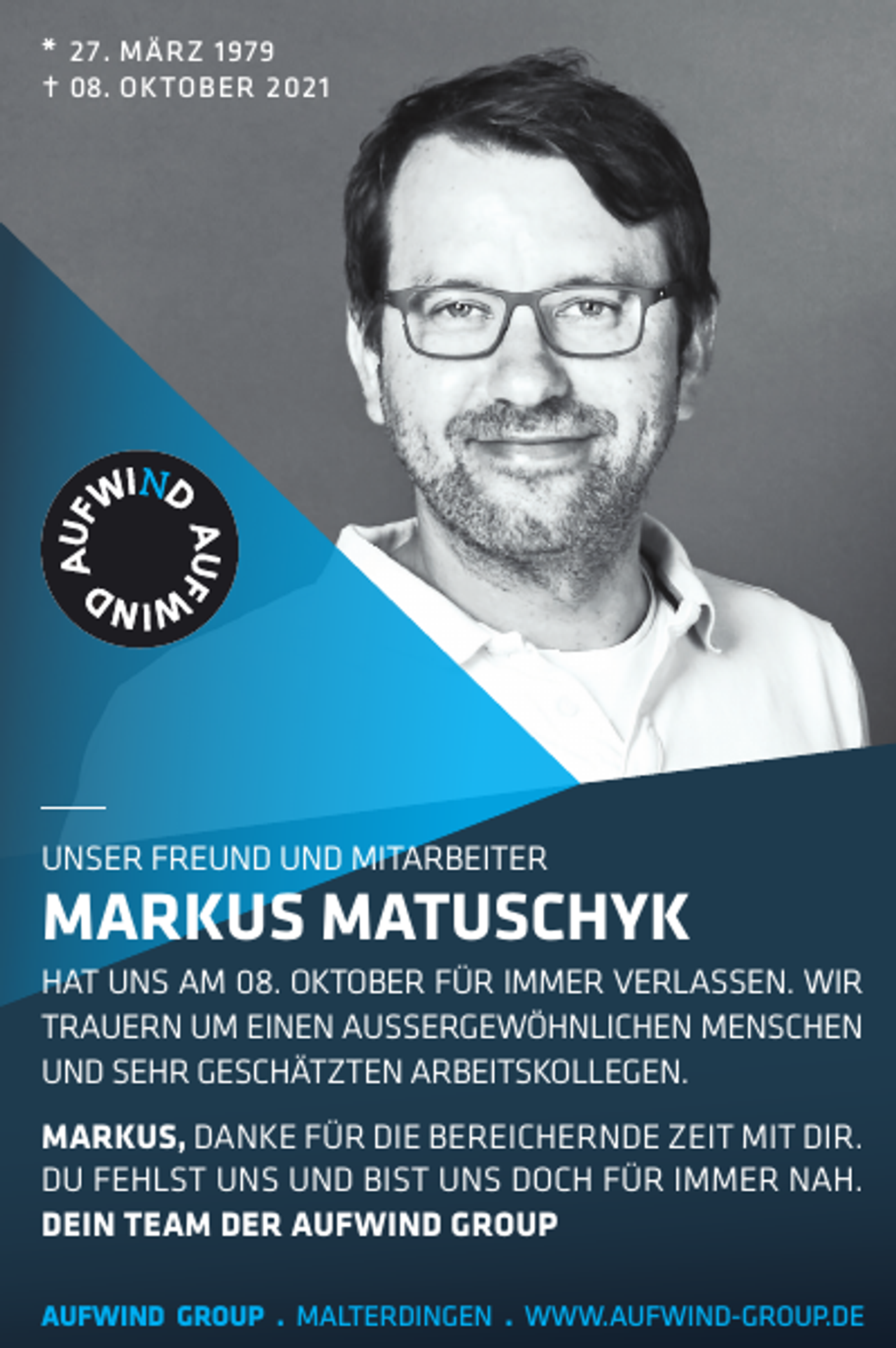 <p>* 27 . MÄRZ 1979<br /><br />08 . OKTOBER 2021</p><p>UNSER FREUND UND MITARBEITER</p><p>MARKUS MATUSCHYK<br />HAT UNS AM 08. OKTOBER FÜR IMMER VERLASSEN. WIR<br />TRAUERN UM EINEN AUSSERGEWÖHNLICHEN MENSCHEN<br />UND SEHR GESCHÄTZTEN ARBEITSKOLLEGEN.<br />MARKUS, DANKE FÜR DIE BEREICHERNDE ZEIT MIT DIR.<br />DU FEHLST UNS UND BIST UNS DOCH FÜR IMMER NAH.<br />DEIN TEAM DER AUFWIND GROUP<br />AUFWIND GROUP . MALTERDINGEN . WWW.AUFWIND-GROUP.DE</p>
