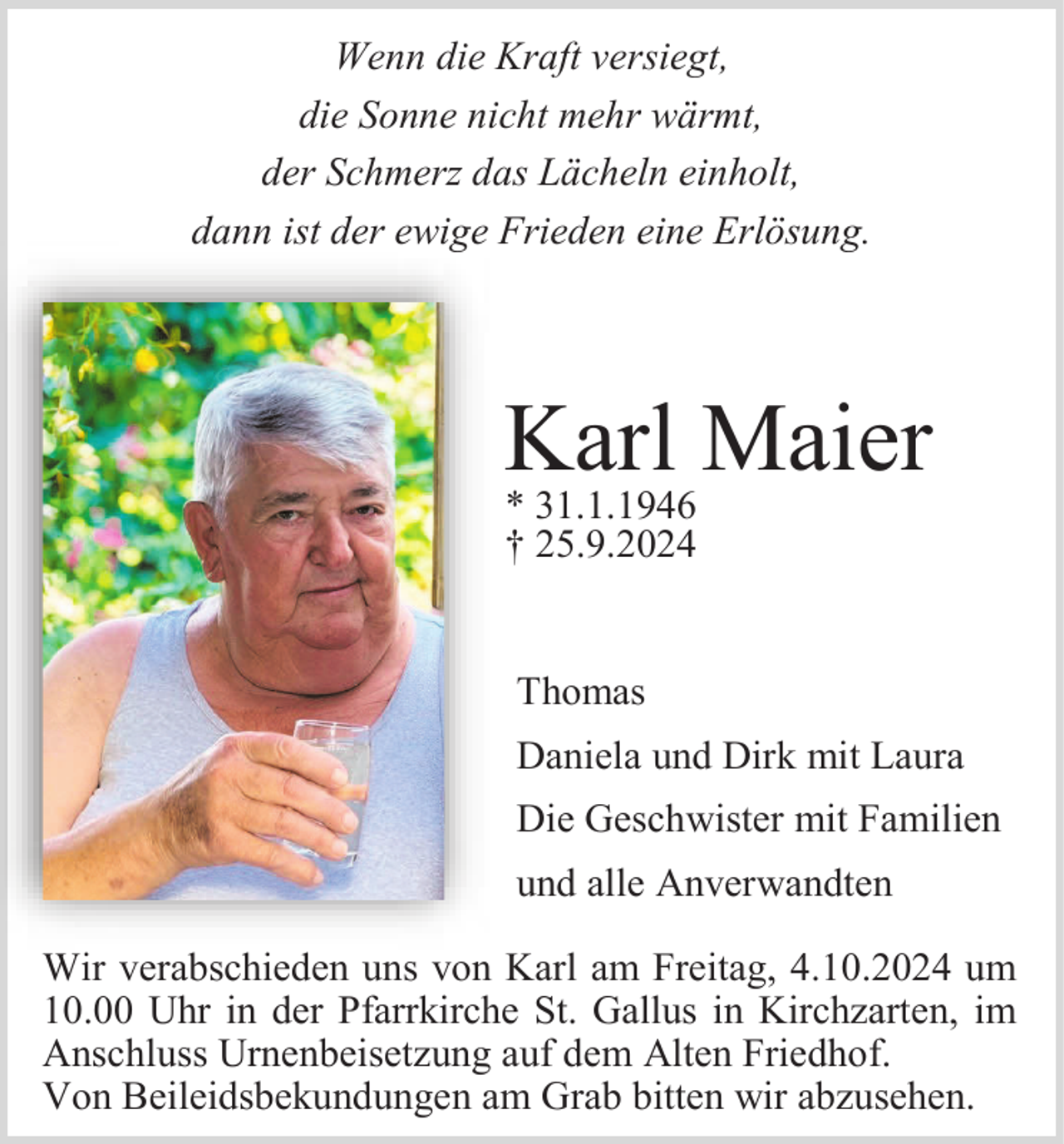 <p>Wenn die Kraft versiegt,<br />die Sonne nicht mehr wärmt,<br />der Schmerz das Lächeln einholt,<br />dann ist der ewige Frieden eine Erlösung.</p><p>Karl Maier<br />* 31.1.1946<br />† 25.9.2024</p><p>Thomas<br />Daniela und Dirk mit Laura<br />Die Geschwister mit Familien<br />und alle Anverwandten<br />Wir verabschieden uns von Karl am Freitag, 4.10.2024 um<br />10.00 Uhr in der Pfarrkirche St. Gallus in Kirchzarten, im<br />Anschluss Urnenbeisetzung auf dem Alten Friedhof.<br />Von Beileidsbekundungen am Grab bitten wir abzusehen.</p>