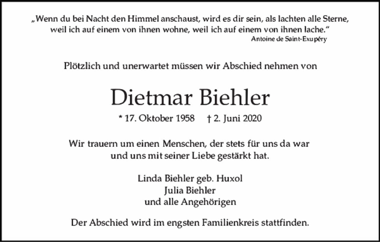 <p>,, Wenn du bei Nacht den Himmel anschaust, wird es dir sein, als lachten alle Sterne,<br />weil ich auf einem von ihnen wohne, weil ich auf einem von ihnen lache."<br />Antoine de Saint-Exu�ry</p><p>Plötzlich und unerwartet müssen wir Abschied nehmen von</p><p>Dietmar Biehler<br />* 17. Oktober 1958</p><p>t 2. Juni 2020</p><p>Wir trauern um einen Menschen, der stets für uns da war<br />und uns mit seiner Liebe gestärkt hat.<br />Linda Biehler geb. Huxol<br />Julia Biehler<br />und alle Angehörigen<br />Der Abschied wird im engsten Familienkreis stattfinden.</p>