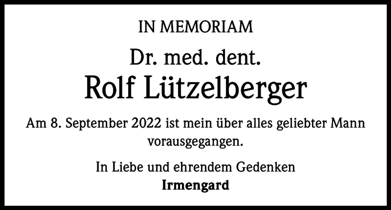 <p>IN MEMORIAM</p><p>Dr. med. dent.</p><p>Rolf Lützelberger<br />Am 8. September 2022 ist mein über alles geliebter Mann<br />vorausgegangen.<br />In Liebe und ehrendem Gedenken<br />Irmengard</p>