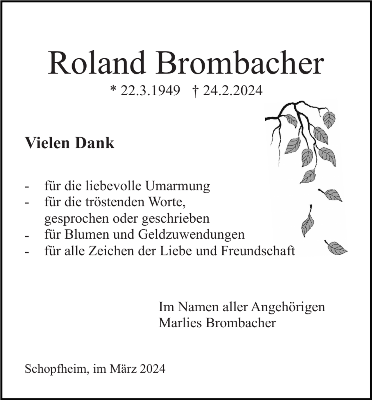 <p>Roland Brombacher<br />* 22.3.1949 † 24.2.2024</p><p>Vielen Dank<br />-</p><p>für die liebevolle Umarmung<br />für die tröstenden Worte,<br />gesprochen oder geschrieben<br />für Blumen und Geldzuwendungen<br />für alle Zeichen der Liebe und Freundschaft</p><p>Im Namen aller Angehörigen<br />Marlies Brombacher<br />Schopfheim, im März 2024</p>