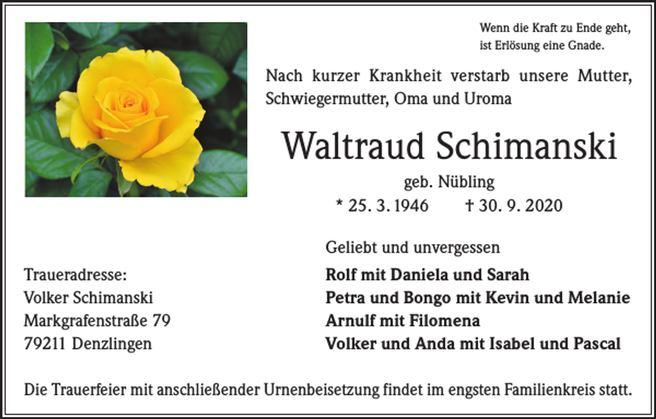 <p>Wenn die Kraft zu Ende geht,<br />ist Erlösung eine Gnade.</p><p>Nach kurzer Krankheit verstarb unsere Mutter,<br />Schwiegermutter, Oma und Uroma</p><p>Waltraud Schimanski<br />geb. Nübling<br />* 25. 3. 1946 † 30. 9. 2020</p><p>Geliebt und unvergessen</p><p>Traueradresse:<br />Volker Schimanski<br />Markgrafenstraße 211 Denzlingen</p><p>Rolf mit Daniela und Sarah<br />Petra und Bongo mit Kevin und Melanie<br />Arnulf mit Filomena<br />Volker und Anda mit Isabel und Pascal</p><p>Die Trauerfeier mit anschließender Urnenbeisetzung findet im engsten Familienkreis statt.</p>