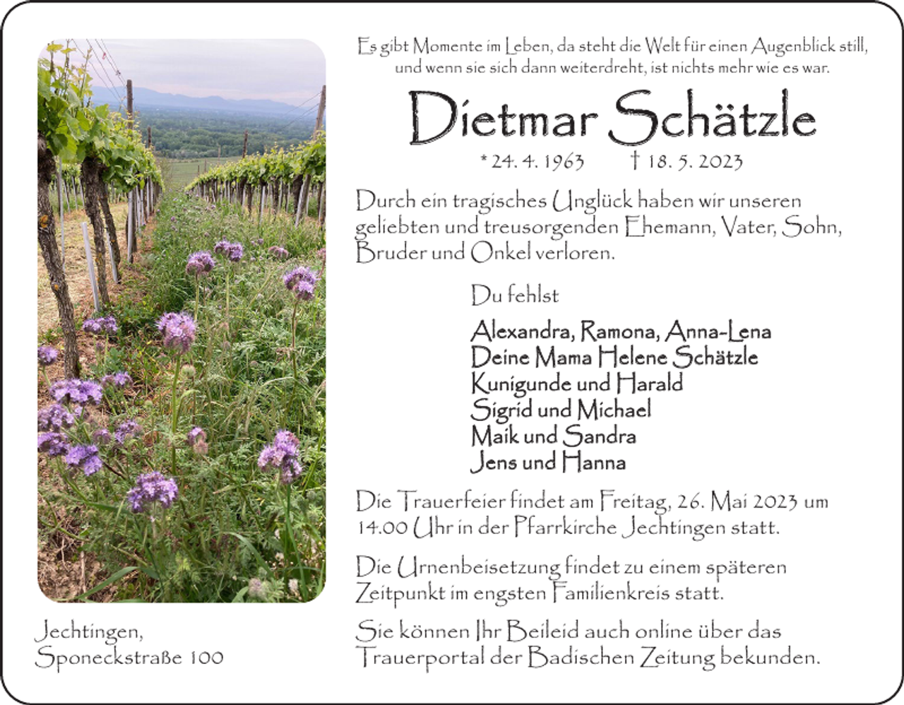 <p>Es gibt Momente im Leben, da steht die Welt für einen Augenblick still,<br />und wenn sie sich dann weiterdreht, ist nichts mehr wie es war.</p><p>Dietmar Schätzle<br />* 24. 4. 1963 † 18. 5. 2023</p><p>Durch ein tragisches Unglück haben wir unseren<br />geliebten und treusorgenden Ehemann, Vater, Sohn,<br />Bruder und O<br />­ nkel verloren.<br />Du fehlst<br />Alexandra, Ramona, Anna-Lena<br />Deine Mama Helene Schätzle<br />Kunigunde und Harald<br />Sigrid und Michael<br />Maik und Sandra<br />Jens und Hanna</p><p>Die Trauerfeier findet am Freitag, 26. Mai 2023 um<br />14.00 Uhr in der Pfarrkirche Jechtingen statt.</p><p>Die Urnenbeisetzung findet zu einem späteren<br />Zeitpunkt im engsten Familienkreis statt.</p><p>Jechtingen,<br />Sponeckstraße 100</p><p>Sie können Ihr Beileid auch online über das<br />Trauerportal der Badischen Zeitung bekunden.</p>