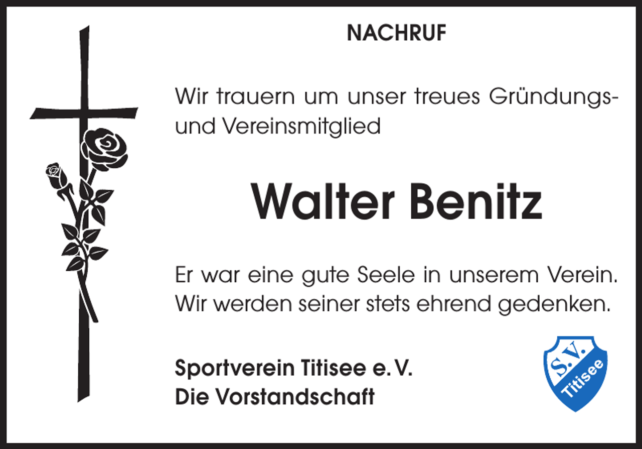<p>NACHRUF<br />Wir trauern um unser treues Gründungsund Vereinsmitglied</p><p>Walter Benitz<br />Er war eine gute Seele in unserem Verein.<br />Wir werden seiner stets ehrend gedenken.<br />Sportverein Titisee e. V.<br />Die Vorstandschaft</p>
