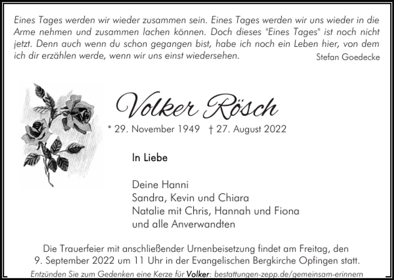<p>Eines Tages werden wir wieder zusammen sein. Eines Tages werden wir uns wieder in die<br />Arme nehmen und zusammen lachen können. Doch dieses "Eines Tages" ist noch nicht<br />jetzt. Denn auch wenn du schon gegangen bist, habe ich noch ein Leben hier, von dem<br />ich dir erzählen werde, wenn wir uns einst wiedersehen.<br />Stefan Goedecke</p><p>Volker Rösch</p><p>* 29. November 1949 † 27. August 2022</p><p>Deine Hanni<br />Sandra, Kevin und Chiara<br />Natalie mit Chris, Hannah und Fiona<br />und alle Anverwandten<br />Die Trauerfeier mit anschließender Urnenbeisetzung findet am Freitag, den<br />9. September 2022 um 11 Uhr in der Evangelischen Bergkirche Opfingen statt.<br />Entzünden Sie zum Gedenken eine Kerze für</p><p>: bestattungen-zepp.de/gemeinsam-erinnern</p>