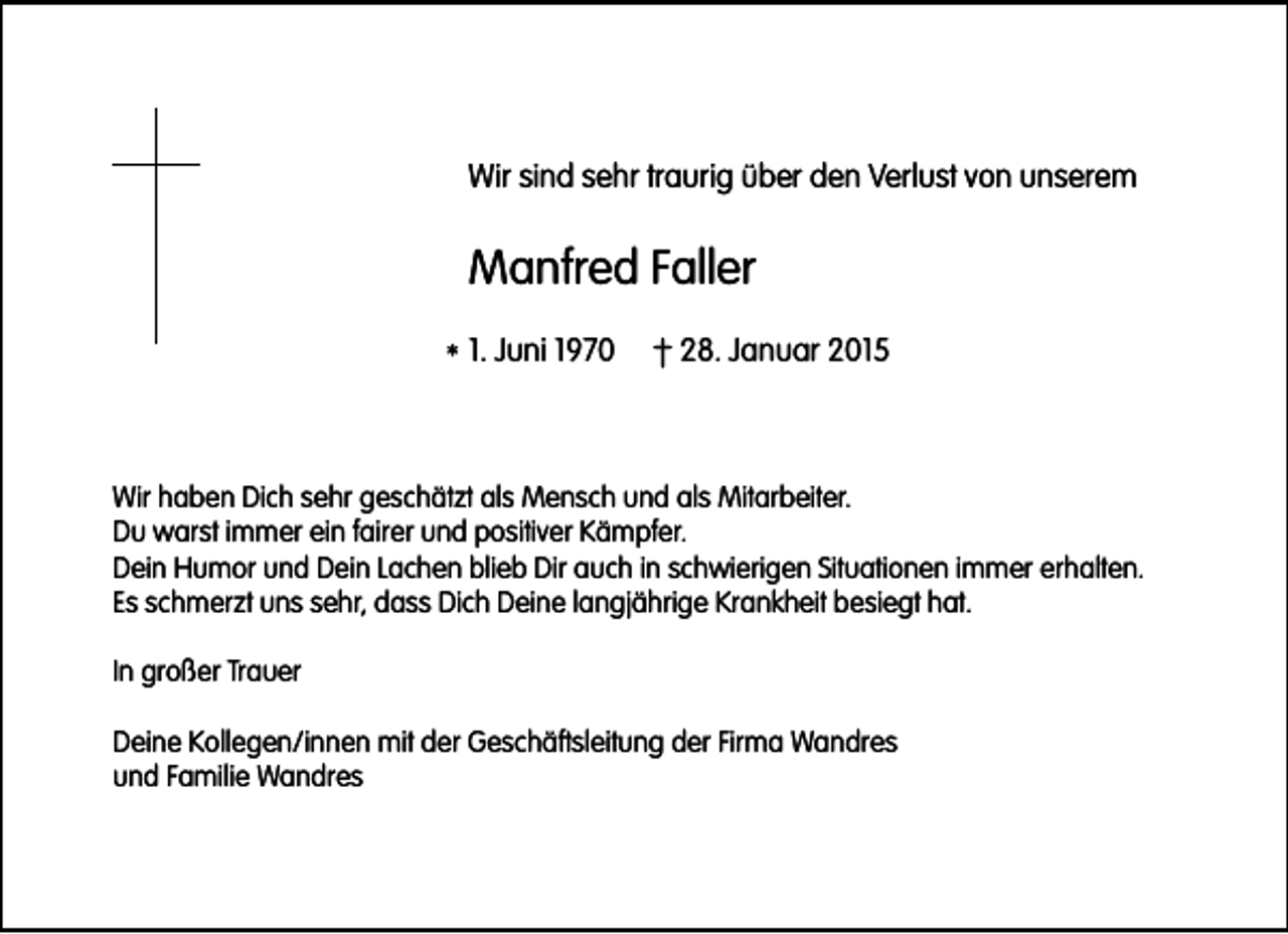 <p>Wir sind sehr traurig über den Verlust von unserem</p><p>Manfred Faller<br />* 1. Juni 1970</p><p>† 28. Januar 2015</p><p>Wir haben Dich sehr geschätzt als Mensch und als Mitarbeiter.<br />Du warst immer ein fairer und positiver Kämpfer.<br />Dein Humor und Dein Lachen blieb Dir auch in schwierigen Situationen immer erhalten.<br />Es schmerzt uns sehr, dass Dich Deine langjährige Krankheit besiegt hat.<br />In großer Trauer<br />Deine Kollegen/innen mit der Geschäftsleitung der Firma Wandres<br />und Familie Wandres</p>