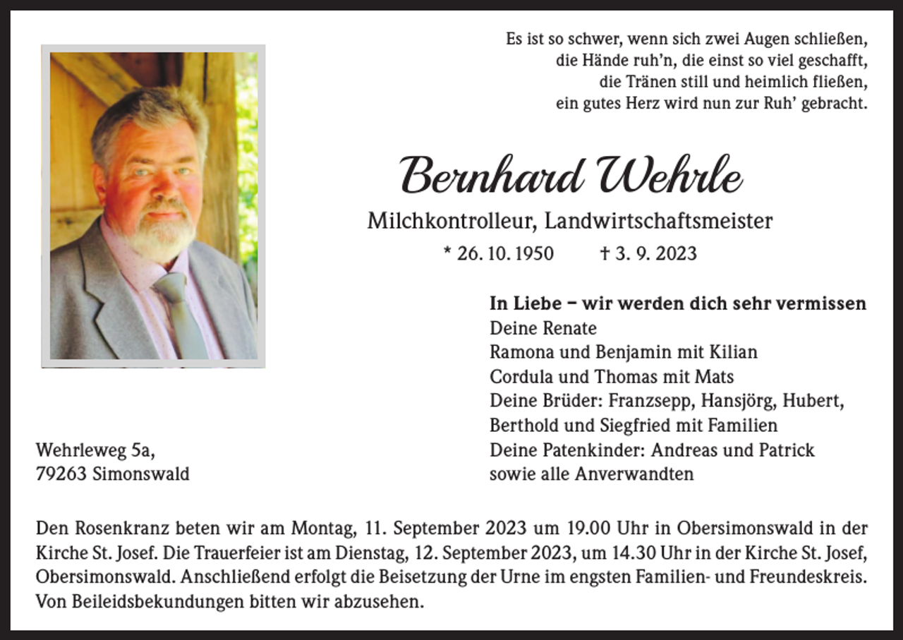 <p>Es ist so schwer, wenn sich zwei Augen schließen,<br />die Hände ruh’n, die einst so viel geschafft,<br />die Tränen still und heimlich fließen,<br />ein gutes Herz wird nun zur Ruh’ gebracht.</p><p>Bernhard Wehrle</p><p>Milchkontrolleur, Landwirtschaftsmeister<br />* 26. 10. 1950</p><p>Wehrleweg 5a,<br />79263 Simonswald</p><p>† 3. 9. 2023</p><p>In Liebe – wir werden dich sehr vermissen<br />Deine Renate<br />Ramona und Benjamin mit Kilian<br />Cordula und Thomas mit Mats<br />Deine Brüder: Franzsepp, Hansjörg, Hubert,<br />Berthold und Siegfried mit Familien<br />Deine Patenkinder: Andreas und Patrick<br />sowie alle Anverwandten</p><p>Den Rosenkranz beten wir am Montag, 11. September 2023 um 19.00 Uhr in Obersimonswald in der<br />Kirche St. Josef. Die Trauerfeier ist am Dienstag, 12. September 2023, um 14.30 Uhr in der Kirche St. Josef,<br />Obersimonswald. Anschließend erfolgt die Beisetzung der Urne im engsten Familien- und Freundeskreis.<br />Von Beileidsbekundungen bitten wir abzusehen.</p>