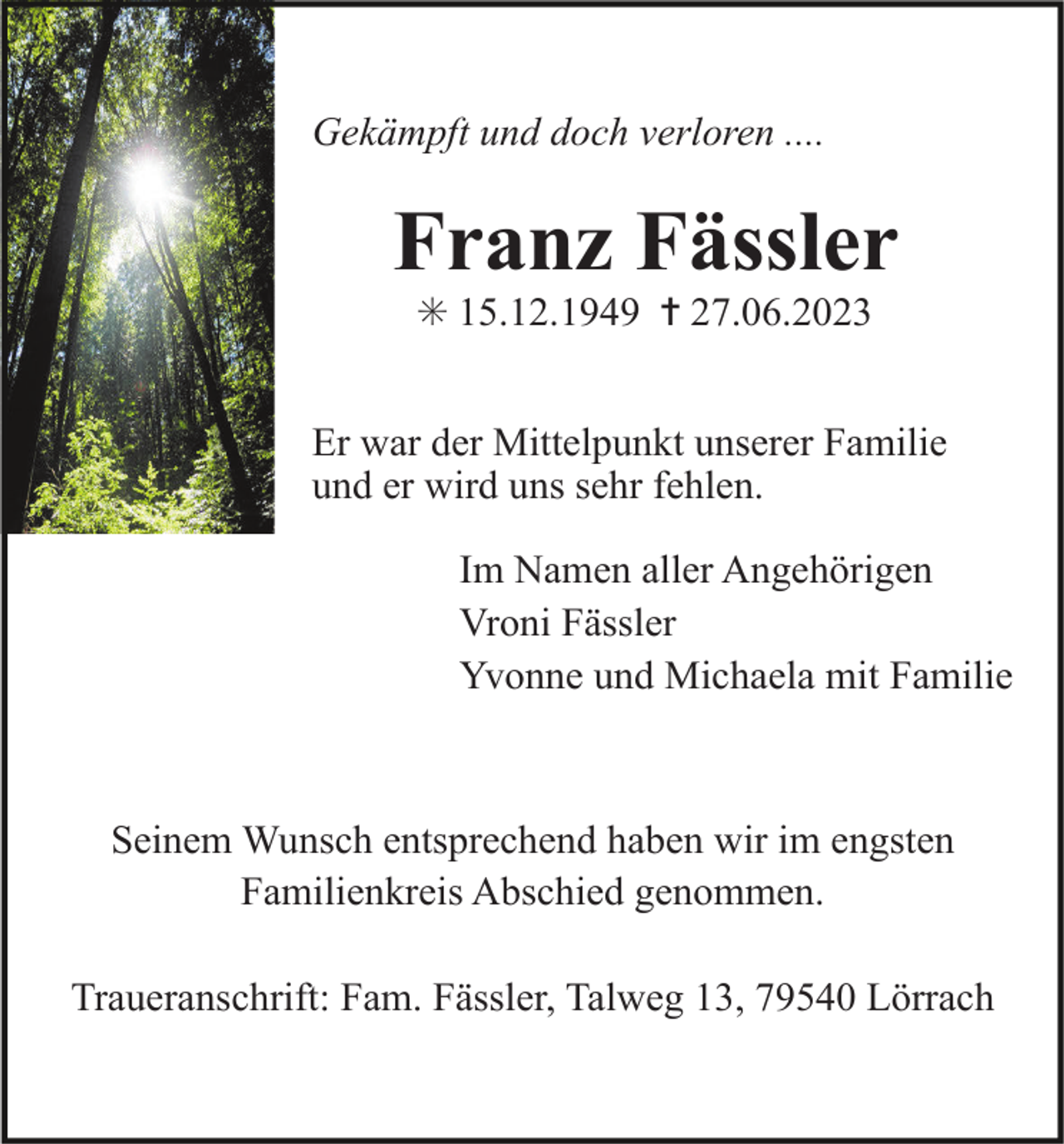 <p>Gekämpft und doch verloren ....</p><p>Franz Fässler<br />✳ 15.12.1949 ✝ 27.06.2023<br />Er war der Mittelpunkt unserer Familie<br />und er wird uns sehr fehlen.<br />Im Namen aller Angehörigen<br />Vroni Fässler<br />Yvonne und Michaela mit Familie</p><p>Seinem Wunsch entsprechend haben wir im engsten<br />Familienkreis Abschied genommen.<br />Traueranschrift: Fam. Fässler, Talweg 13, 79540 Lörrach</p>