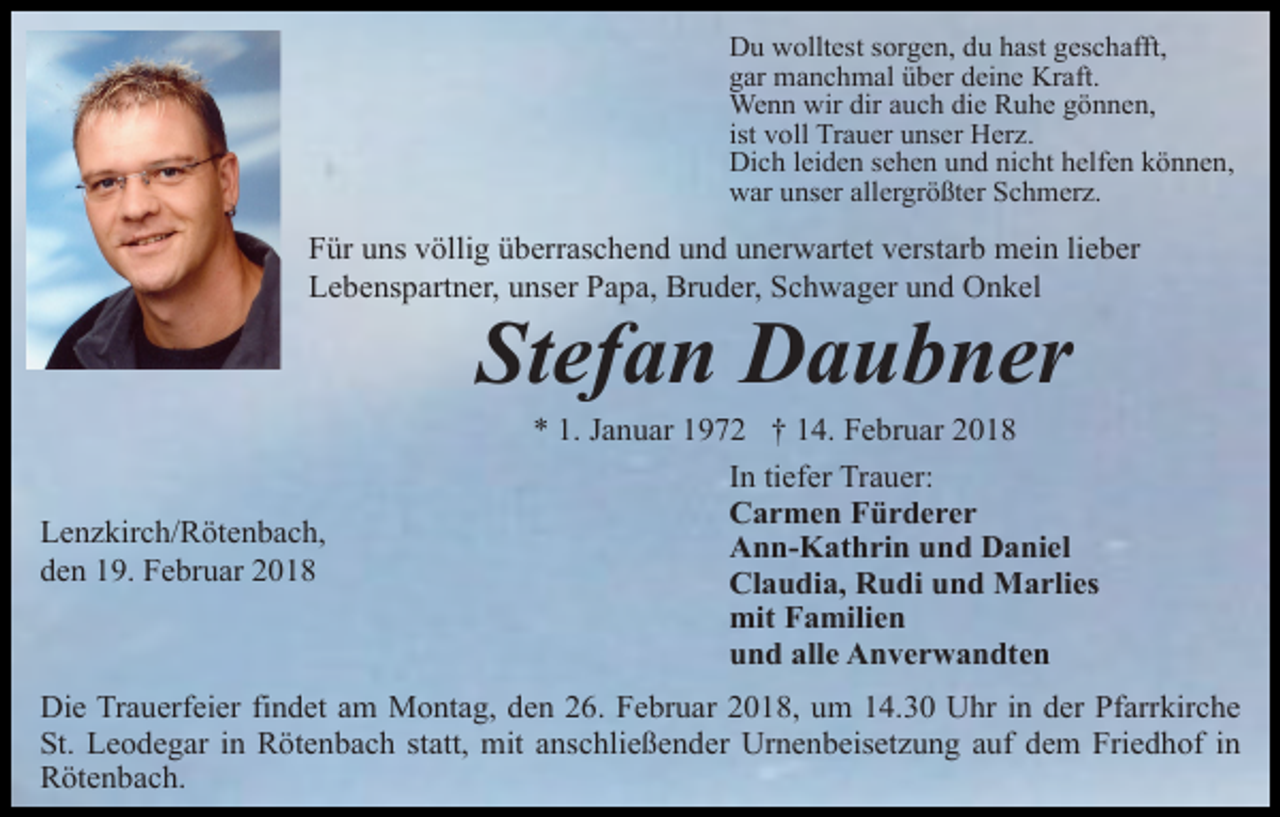 <p>Du wolltest sorgen, du hast geschafft,<br />gar manchmal über deine Kraft.<br />Wenn wir dir auch die Ruhe gönnen,<br />ist voll Trauer unser Herz.<br />Dich leiden sehen und nicht helfen können,<br />war unser allergrößter Schmerz.</p><p>Für uns völlig überraschend und unerwartet verstarb mein lieber<br />Lebenspartner, unser Papa, Bruder, Schwager und Onkel</p><p>Stefan Daubner</p><p>Lenzkirch/Rötenbach,<br />den 19. Februar 2018</p><p>* 1. Januar 1972 † 14. Februar 2018<br />In tiefer Trauer:<br />Carmen Fürderer<br />Ann-Kathrin und Daniel<br />Claudia, Rudi und Marlies<br />mit Familien<br />und alle Anverwandten</p><p>Die Trauerfeier findet am Montag, den 26. Februar 2018, um 14.30 Uhr in der Pfarrkirche<br />St. Leodegar in Rötenbach statt, mit anschließender Urnenbeisetzung auf dem Friedhof in<br />Rötenbach.</p>
