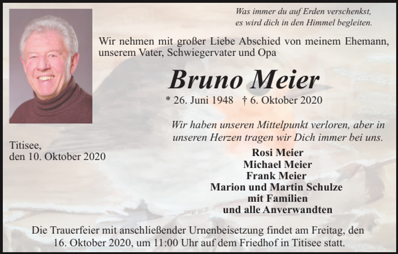 <p>Was immer du auf Erden verschenkst,<br />es wird dich in den Himmel begleiten.</p><p>Wir nehmen mit großer Liebe Abschied von meinem Ehemann,<br />unserem Vater, Schwiegervater und Opa</p><p>Bruno Meier<br />* 26. Juni 1948 † 6. Oktober 2020</p><p>Titisee,<br />den 10. Oktober 2020</p><p>Wir haben unseren Mittelpunkt verloren, aber in<br />unseren Herzen tragen wir Dich immer bei uns.<br />Rosi Meier<br />Michael Meier<br />Frank Meier<br />Marion und Martin Schulze<br />mit Familien<br />und alle Anverwandten</p><p>Die Trauerfeier mit anschließender Urnenbeisetzung findet am Freitag, den<br />16. Oktober 2020, um 11:00 Uhr auf dem Friedhof in Titisee statt.</p>