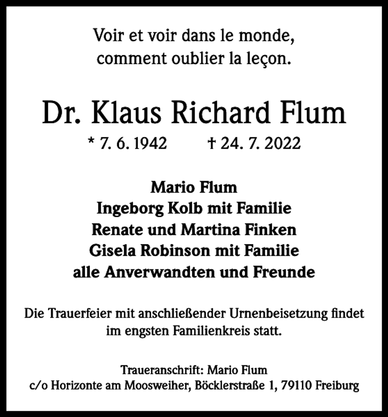 <p>Voir et voir dans le monde,<br />comment oublier la leçon.</p><p>Dr. Klaus Richard Flum<br />* 7. 6. 1942</p><p>† 24. 7. 2022</p><p>Mario Flum<br />Ingeborg Kolb mit Familie<br />Renate und Martina Finken<br />Gisela Robinson mit Familie<br />alle Anverwandten und Freunde<br />Die Trauerfeier mit anschließender Urnenbeisetzung findet<br />im engsten Familienkreis statt.<br />Traueranschrift: Mario Flum<br />c/o Horizonte am Moosweiher, Böcklerstraße 1, 79110 Freiburg</p>