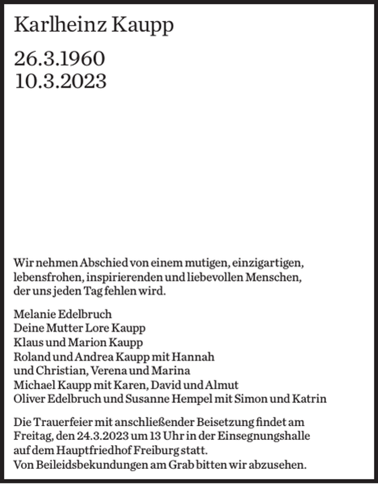 <p>Karlheinz Kaupp<br />26.3.1960<br />10.3.2023</p><p>Wir nehmen Abschied von einem mutigen, einzigartigen,<br />lebensfrohen, inspirierenden und liebevollen Menschen,<br />der uns jeden Tag fehlen wird.<br />Melanie Edelbruch<br />Deine Mutter Lore Kaupp<br />Klaus und Marion Kaupp<br />Roland und Andrea Kaupp mit Hannah<br />und Christian, Verena und Marina<br />Michael Kaupp mit Karen, David und Almut<br />Oliver Edelbruch und Susanne Hempel mit Simon und Katrin<br />Die Trauerfeier mit anschließender Beisetzung findet am ­<br />Freitag, den 24.3.2023 um 13 Uhr in der Einsegnungshalle<br />auf dem H<br />­ auptfriedhof Freiburg statt.<br />Von Beileids­bekundungen am Grab bitten wir abzusehen.</p>