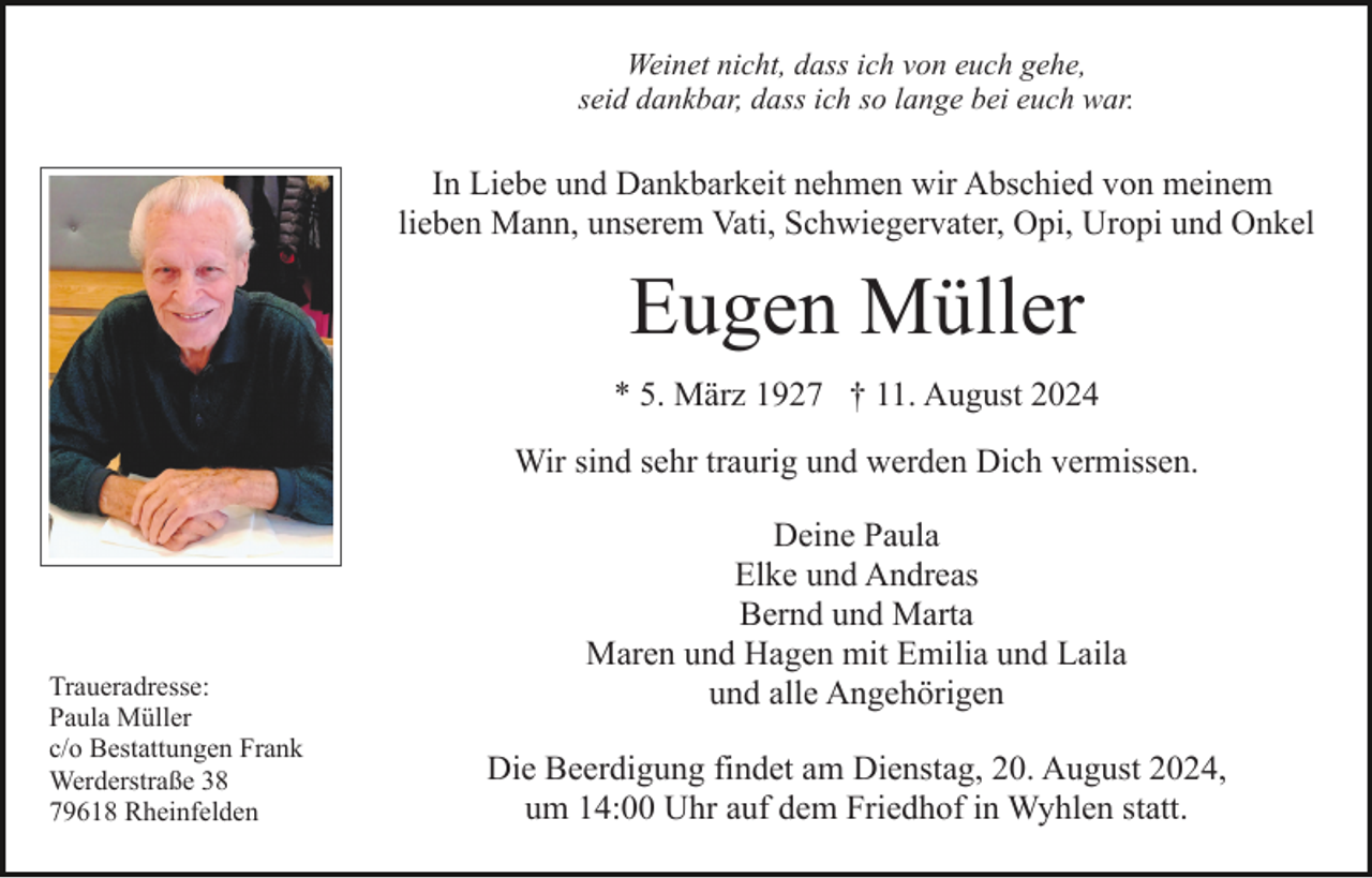 <p>Weinet nicht, dass ich von euch gehe,<br />seid dankbar, dass ich so lange bei euch war.</p><p>In Liebe und Dankbarkeit nehmen wir Abschied von meinem<br />lieben Mann, unserem Vati, Schwiegervater, Opi, Uropi und Onkel</p><p>Eugen Müller<br />* 5. März 1927 † 11. August 2024<br />Wir sind sehr traurig und werden Dich vermissen.</p><p>Traueradresse:<br />Paula Müller<br />c/o Bestattungen Frank<br />Werderstraße 38<br />79618 Rheinfelden</p><p>Deine Paula<br />Elke und Andreas<br />Bernd und Marta<br />Maren und Hagen mit Emilia und Laila<br />und alle Angehörigen<br />Die Beerdigung findet am Dienstag, 20. August 2024,<br />um 14:00 Uhr auf dem Friedhof in Wyhlen statt.</p>