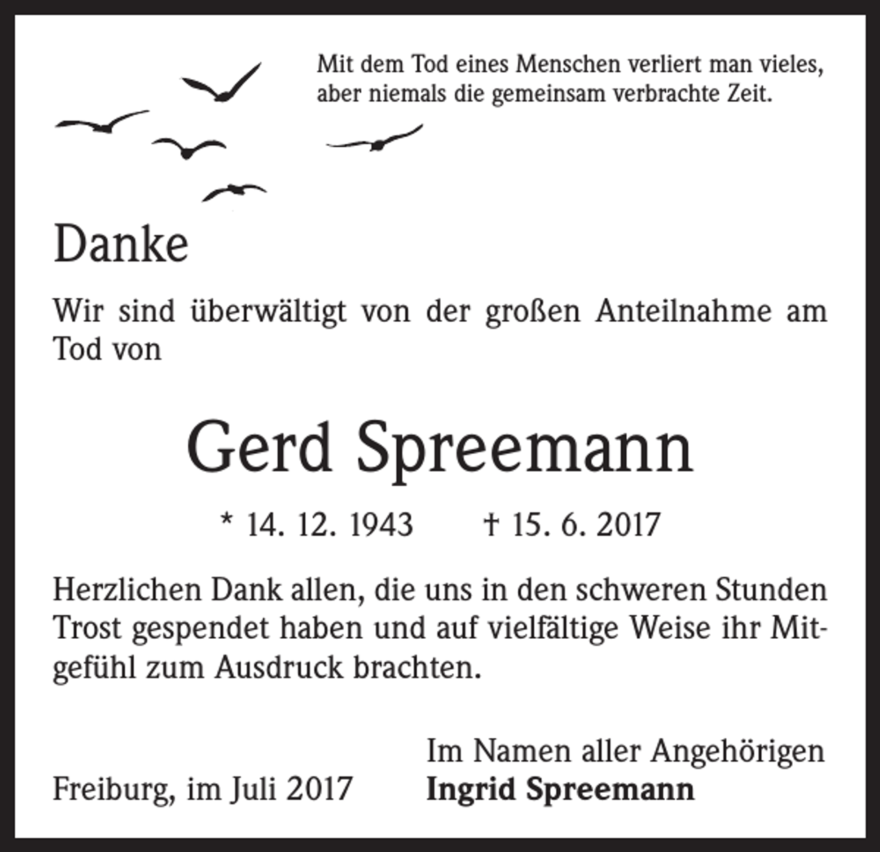 <p>Mit dem Tod eines Menschen verliert man vieles,<br />aber niemals die gemeinsam verbrachte Zeit.</p><p>Danke<br />Wir sind überwältigt von der großen Anteilnahme am<br />Tod von</p><p>Gerd Spreemann<br />* 14. 12. 1943 † 15. 6. 2017<br />Herzlichen Dank allen, die uns in den schweren Stunden<br />Trost gespendet haben und auf vielfältige Weise ihr Mitgefühl zum Ausdruck brachten.</p><p>Freiburg, im Juli 2017</p><p>Im Namen aller Angehörigen<br />Ingrid Spreemann</p>