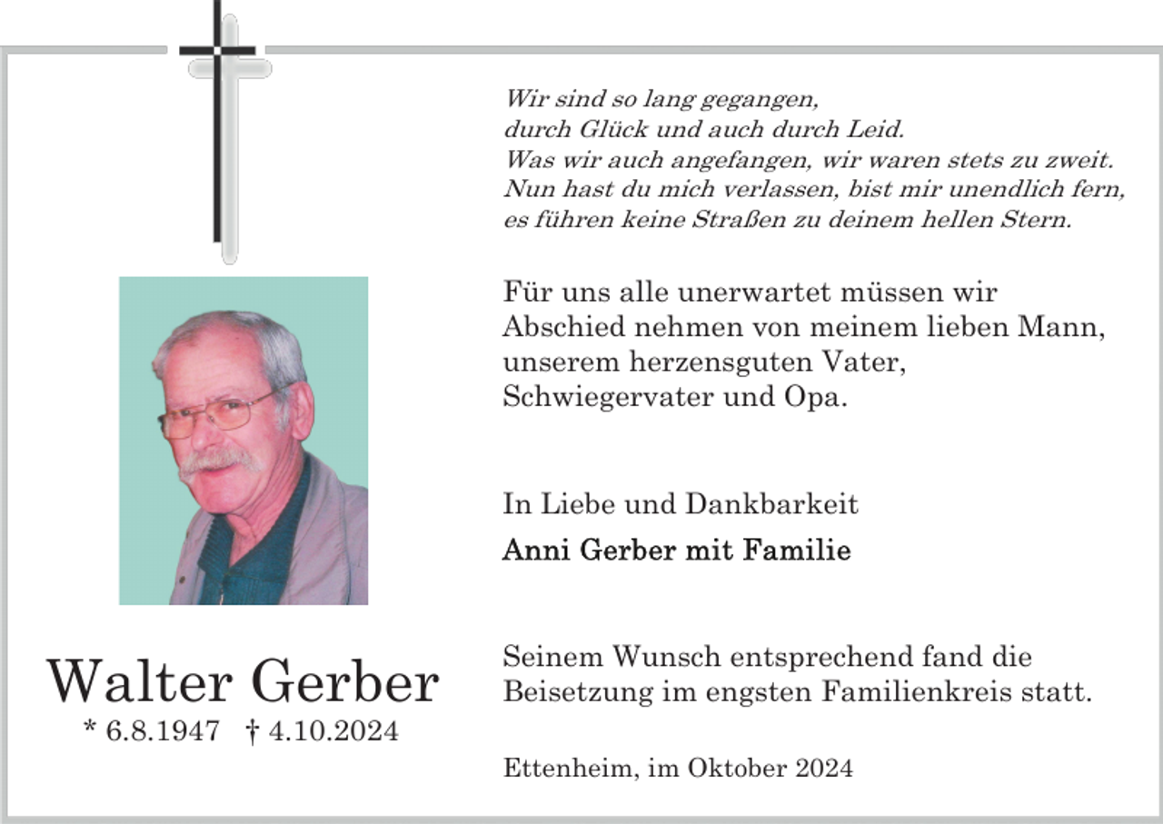 <p>Wir sind so lang gegangen,<br />durch Glück und auch durch Leid.<br />Was wir auch angefangen, wir waren stets zu zweit.<br />Nun hast du mich verlassen, bist mir unendlich fern,<br />es führen keine Straßen zu deinem hellen Stern.</p><p>Für uns alle unerwartet müssen wir<br />Abschied nehmen von meinem lieben Mann,<br />unserem herzensguten Vater,<br />Schwiegervater und Opa.</p><p>In Liebe und Dankbarkeit</p><p>Walter Gerber</p><p>Seinem Wunsch entsprechend fand die<br />Beisetzung im engsten Familienkreis statt.</p><p>* 6.8.1947 † 4.10.2024<br />Ettenheim, im Oktober 2024</p>