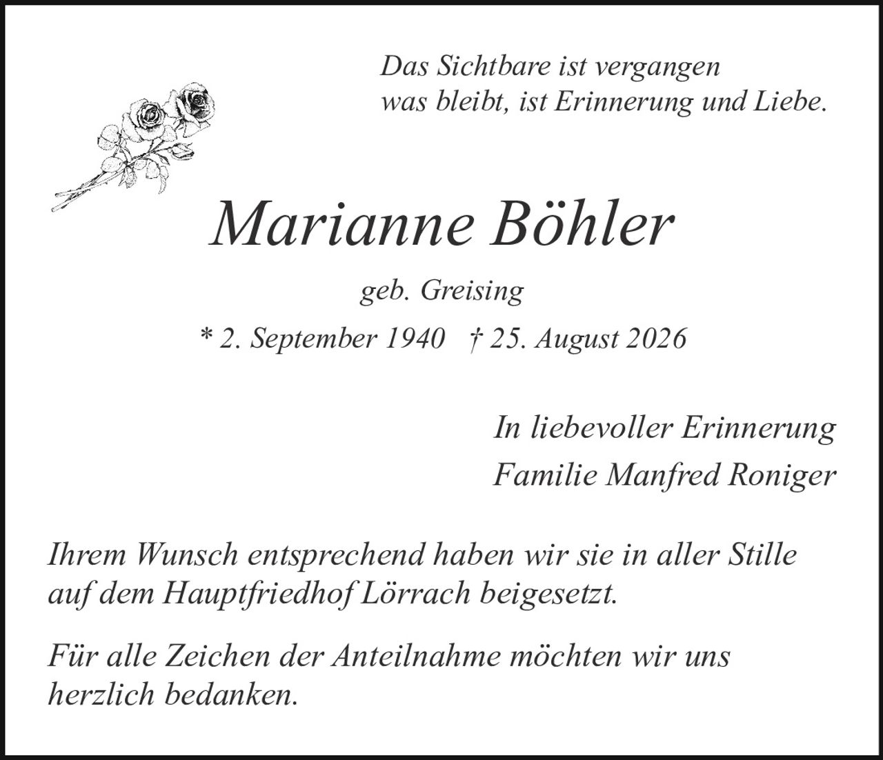 <p><i>Das Sichtbare ist vergangen<br>was bleibt, ist Erinnerung und Liebe.</i></p><p><strong>Marianne Böhler</strong></p><p>geb. Greising</p><p>* 2. September 1940 † 25. August 2026</p><p><i>In liebevoller Erinnerung</i><br>Familie Manfred Roniger</p><p>Ihrem Wunsch entsprechend haben wir sie in aller Stille auf dem Hauptfriedhof Lörrach beigesetzt.</p><p>Für alle Zeichen der Anteilnahme möchten wir uns herzlich bedanken.</p>