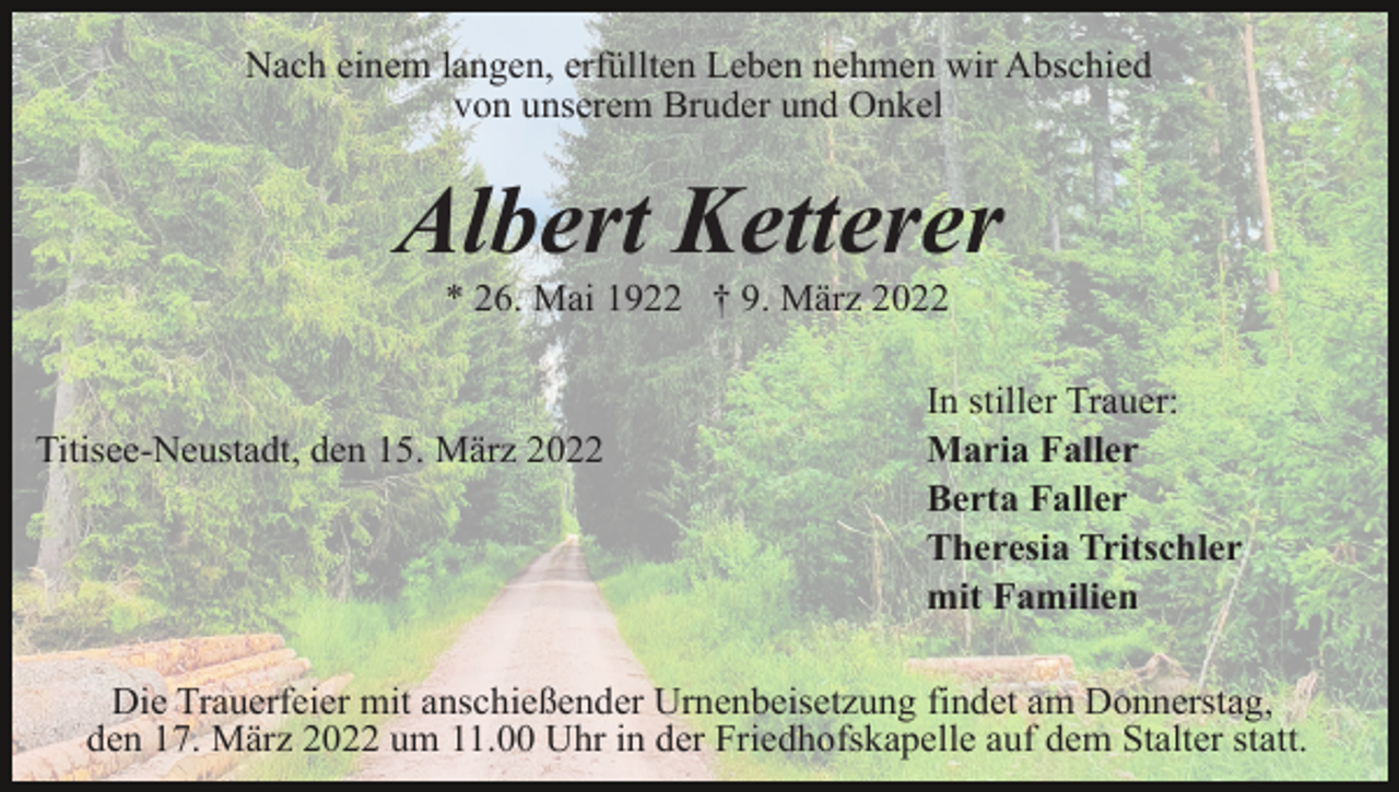 <p>Nach einem langen, erfüllten Leben nehmen wir Abschied<br />von unserem Bruder und Onkel</p><p>Albert Ketterer<br />* 26. Mai 1922 † 9. März 2022</p><p>Titisee-Neustadt, den 15. März 2022</p><p>In stiller Trauer:<br />Maria Faller<br />Berta Faller<br />Theresia Tritschler<br />mit Familien</p><p>Die Trauerfeier mit anschießender Urnenbeisetzung findet am Donnerstag,<br />den 17. März 2022 um 11.00 Uhr in der Friedhofskapelle auf dem Stalter statt.</p>
