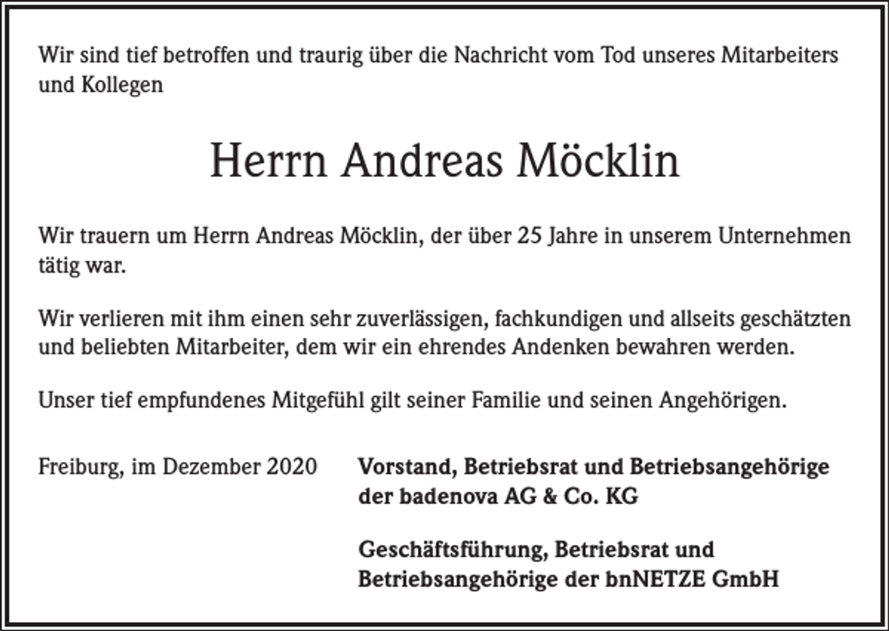 <p>Wir sind tief betroffen und traurig über die Nachricht vom Tod unseres Mitarbeiters<br />und Kollegen</p><p>Herrn Andreas Möcklin<br />Wir trauern um Herrn Andreas Möcklin, der über 25 Jahre in unserem Unternehmen<br />tätig war.<br />Wir verlieren mit ihm einen sehr zuverlässigen, fachkundigen und allseits geschätzten<br />und beliebten Mitarbeiter, dem wir ein ehrendes Andenken bewahren werden.<br />Unser tief empfundenes Mitgefühl gilt seiner Familie und seinen Angehörigen.<br />Freiburg, im Dezember 2020 Vorstand, Betriebsrat und Betriebsangehörige<br />der badenova AG &amp; Co. KG<br />Geschäftsführung, Betriebsrat und<br />Betriebsangehörige der bnNETZE GmbH</p>