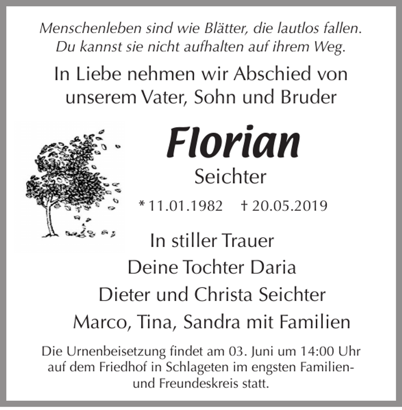 <p>Menschenleben sind wie Blätter, die lautlos fallen.<br />Du kannst sie nicht aufhalten auf ihrem Weg.</p><p>In Liebe nehmen wir Abschied von<br />unserem Vater, Sohn und Bruder</p><p>Florian<br />Seichter</p><p>* 11.01.1982</p><p>† 20.05.2019</p><p>In stiller Trauer<br />Deine Tochter Daria<br />Dieter und Christa Seichter<br />Marco, Tina, Sandra mit Familien<br />Die Urnenbeisetzung findet am 03. Juni um 14:00 Uhr<br />auf dem Friedhof in Schlageten im engsten Familienund Freundeskreis statt.</p>