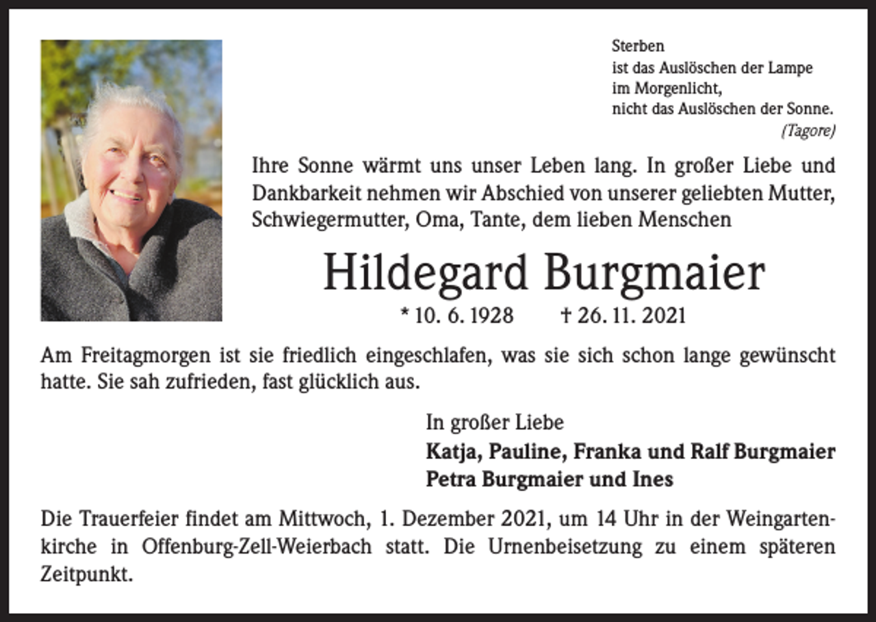 <p>Sterben<br />ist das Auslöschen der Lampe<br />im Morgenlicht,<br />nicht das Auslöschen der Sonne.<br />(Tagore)</p><p>Ihre Sonne wärmt uns unser Leben lang. In großer Liebe und<br />Dankbarkeit nehmen wir Abschied von unserer geliebten Mutter,<br />Schwiegermutter, Oma, Tante, dem lieben Menschen</p><p>Hildegard Burgmaier<br />* 10. 6. 1928 † 26. 11. 2021</p><p>Am Freitagmorgen ist sie friedlich eingeschlafen, was sie sich schon lange gewünscht<br />hatte. Sie sah zufrieden, fast glücklich aus.<br />In großer Liebe<br />Katja, Pauline, Franka und Ralf Burgmaier<br />Petra Burgmaier und Ines<br />Die Trauerfeier findet am Mittwoch, 1. Dezember 2021, um 14 Uhr in der Weingartenkirche in Offenburg-Zell-Weierbach statt. Die Urnenbeisetzung zu einem späteren<br />­Zeitpunkt.</p>