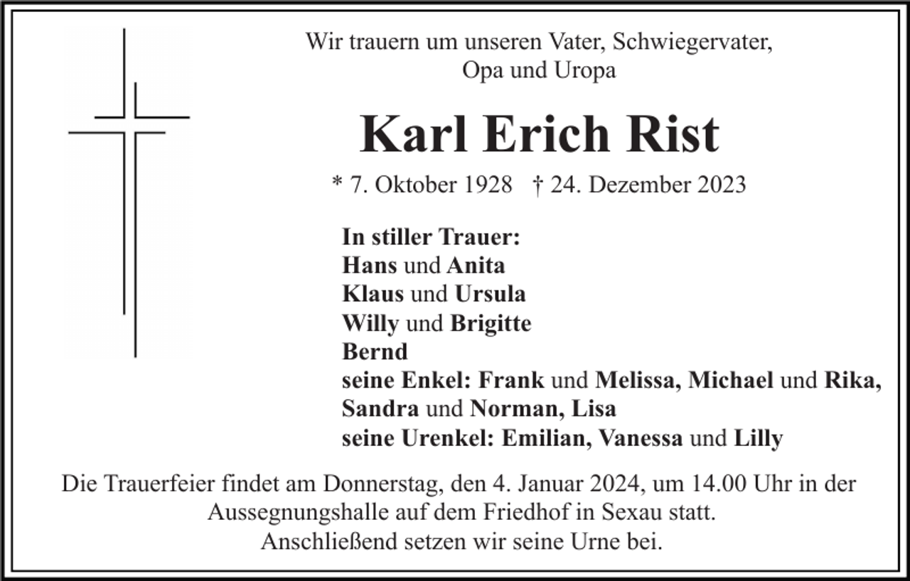<p>Wir trauern um unseren Vater, Schwiegervater,<br />Opa und Uropa</p><p>Karl Erich Rist<br />* 7. Oktober 1928 † 24. Dezember 2023<br />In stiller Trauer:<br />Hans und Anita<br />Klaus und Ursula<br />Willy und Brigitte<br />Bernd<br />seine Enkel: Frank und Melissa, Michael und Rika,<br />Sandra und Norman, Lisa<br />seine Urenkel: Emilian, Vanessa und Lilly<br />Die Trauerfeier findet am Donnerstag, den 4. Januar 2024, um 14.00 Uhr in der<br />Aussegnungshalle auf dem Friedhof in Sexau statt.<br />Anschließend setzen wir seine Urne bei.</p>