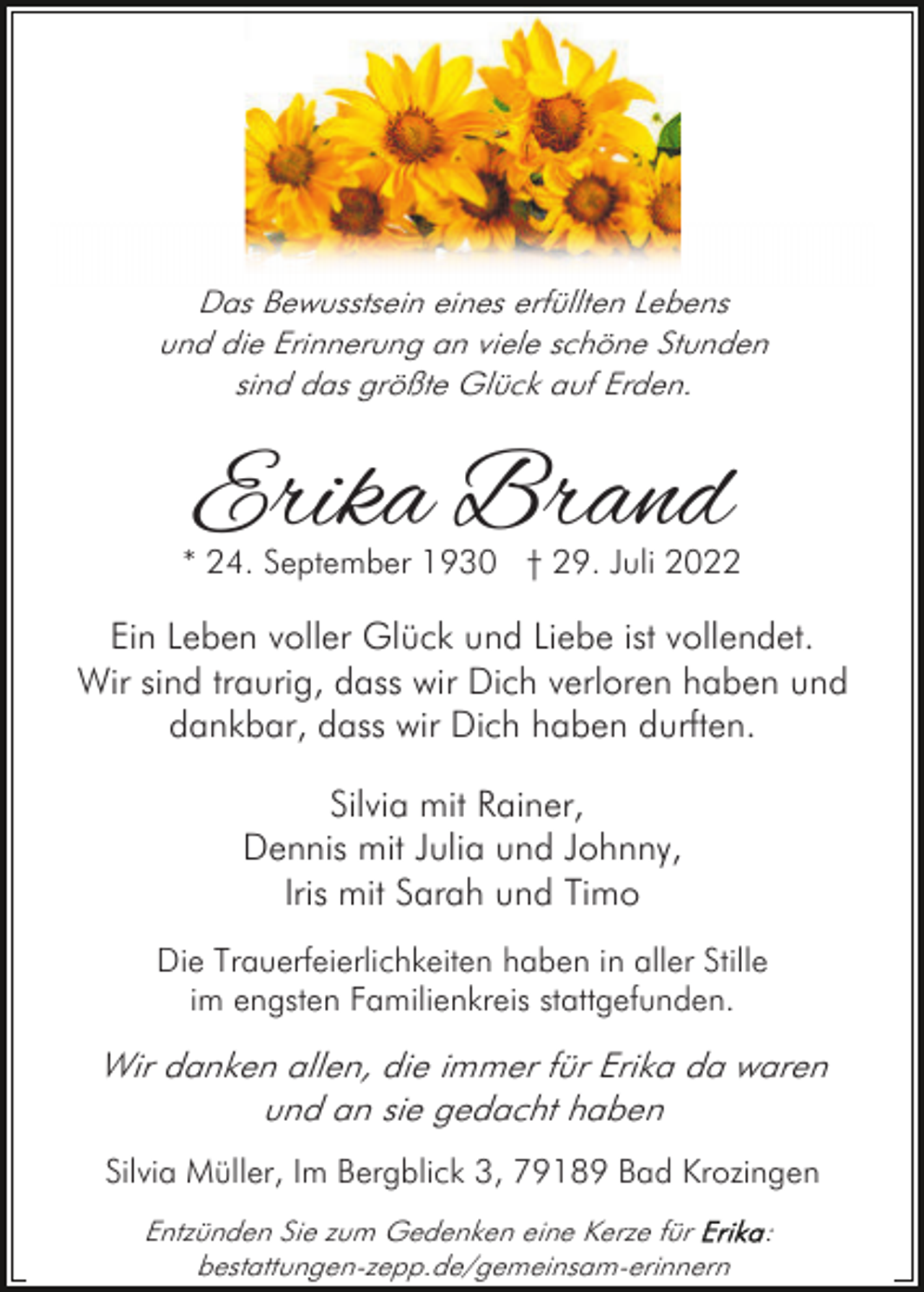 <p>Das Bewusstsein eines erfüllten Lebens<br />und die Erinnerung an viele schöne Stunden<br />sind das größte Glück auf Erden.</p><p>Erika Brand</p><p>* 24. September 1930 † 29. Juli 2022</p><p>Ein Leben voller Glück und Liebe ist vollendet.<br />Wir sind traurig, dass wir Dich verloren haben und<br />dankbar, dass wir Dich haben durften.<br />Silvia mit Rainer,<br />Dennis mit Julia und Johnny,<br />Iris mit Sarah und Timo<br />Die Trauerfeierlichkeiten haben in aller Stille<br />im engsten Familienkreis stattgefunden.</p><p>Wir danken allen, die immer für Erika da waren<br />und an sie gedacht haben<br />Silvia Müller, Im Bergblick 3, 79189 Bad Krozingen<br />Entzünden Sie zum Gedenken eine Kerze für<br />bestattungen-zepp.de/gemeinsam-erinnern</p><p>:</p>