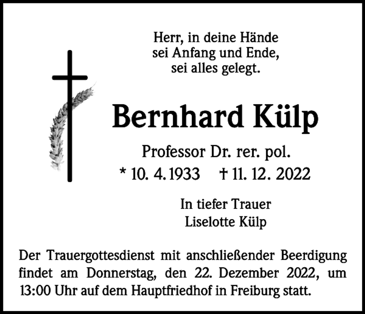 <p>Herr, in deine Hände<br />sei Anfang und Ende,<br />sei alles gelegt.</p><p>Bernhard Külp<br />Professor Dr. rer. pol.<br />* 10. 4. 1933 † 11. 12. 2022<br />In tiefer Trauer<br />Liselotte Külp<br />Der Trauergottesdienst mit anschließender Beerdigung<br />findet am Donnerstag, den 22. Dezember 2022, um<br />13:00 Uhr auf dem Hauptfriedhof in Freiburg statt.</p>