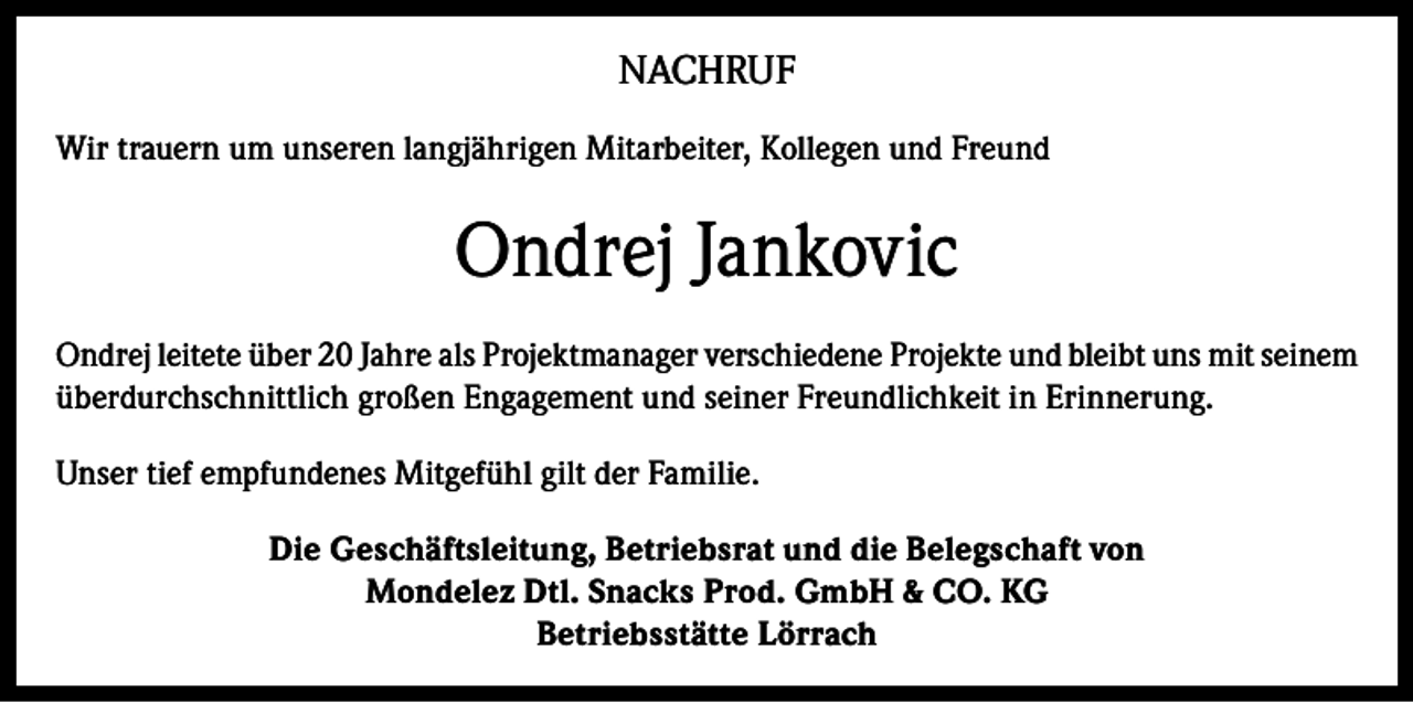<p>NACHRUF<br />Wir trauern um unseren langjährigen Mitarbeiter, Kollegen und Freund</p><p>Ondrej Jankovic<br />Ondrej leitete über 20 Jahre als Projektmanager verschiedene Projekte und bleibt uns mit seinem<br />überdurchschnittlich großen Engagement und seiner Freundlichkeit in Erinnerung.<br />Unser tief empfundenes Mitgefühl gilt der Familie.<br />Die Geschäftsleitung, Betriebsrat und die Belegschaft von<br />Mondelez Dtl. Snacks Prod. GmbH &amp; CO. KG<br />Betriebsstätte Lörrach</p>