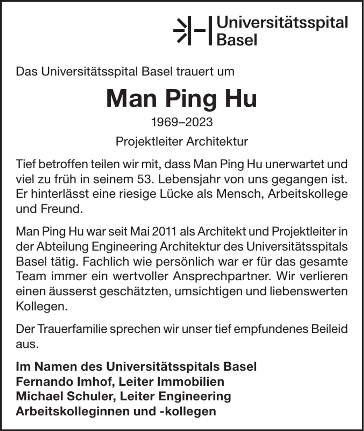 <p>Das Universitätsspital Basel trauert um</p><p>Man Ping Hu<br />1969–2023<br />Projektleiter Architektur<br />Tief betroffen teilen wir mit, dass Man Ping Hu unerwartet und<br />viel zu früh in seinem 53. Lebensjahr von uns gegangen ist.<br />Er hinterlässt eine riesige Lücke als Mensch, Arbeitskollege<br />und Freund.<br />Man Ping Hu war seit Mai 2011 als Architekt und Projektleiter in<br />der Abteilung Engineering Architektur des Universitätsspitals<br />Basel tätig. Fachlich wie persönlich war er für das gesamte<br />Team immer ein wertvoller Ansprechpartner. Wir verlieren<br />einen äusserst geschätzten, umsichtigen und liebenswerten<br />Kollegen.<br />Der Trauerfamilie sprechen wir unser tief empfundenes B<br />­ eileid<br />aus.<br />Im Namen des Universitätsspitals Basel<br />Fernando Imhof, Leiter Immobilien<br />Michael Schuler, Leiter Engineering<br />Arbeitskolleginnen und -kollegen</p>