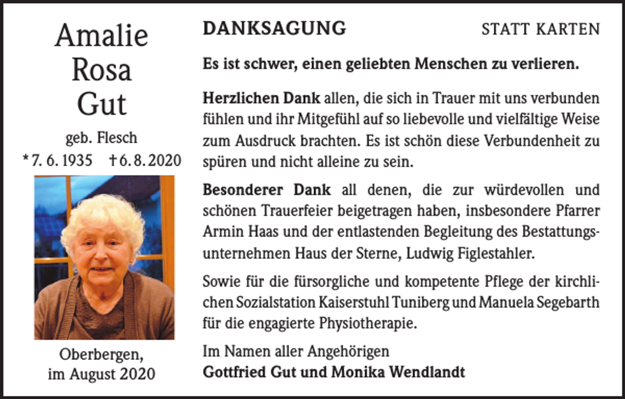 <p>Amalie<br />Rosa<br />Gut<br />geb. Flesch<br />* 7. 6. 1935 † 6. 8. 2020</p><p>DANKSAGUNG</p><p>STATT KARTEN</p><p>Es ist schwer, einen geliebten Menschen zu verlieren.<br />Herzlichen Dank allen, die sich in Trauer mit uns verbunden<br />fühlen und ihr Mitgefühl auf so liebevolle und vielfältige Weise<br />zum Ausdruck brachten. Es ist schön diese Verbundenheit zu<br />spüren und nicht alleine zu sein.<br />Besonderer Dank all denen, die zur würdevollen und<br />­schönen Trauerfeier beigetragen haben, insbesondere Pfarrer<br />­Armin Haas und der entlastenden Begleitung des Bestattungsunternehmen Haus der Sterne, Ludwig Figlestahler.<br />Sowie für die fürsorgliche und kompetente Pflege der kirchlichen Sozialstation Kaiserstuhl Tuniberg und Manuela ­Segebarth<br />für die engagierte Physiotherapie.</p><p>Oberbergen,<br />im August 2020</p><p>Im Namen aller Angehörigen<br />Gottfried Gut und Monika Wendlandt</p>