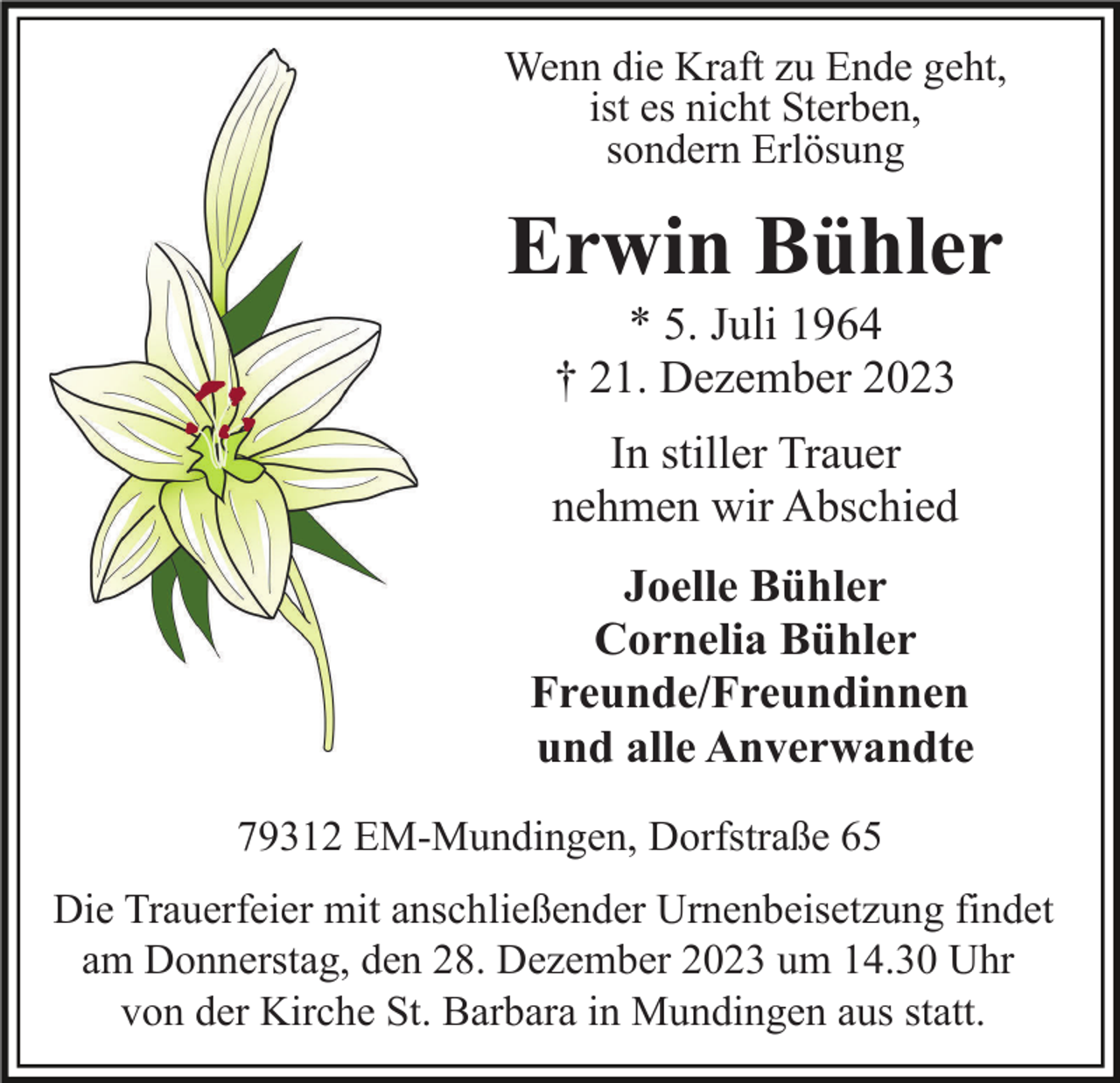 <p>Wenn die Kraft zu Ende geht,<br />ist es nicht Sterben,<br />sondern Erlösung</p><p>Erwin Bühler<br />* 5. Juli 1964<br />† 21. Dezember 2023<br />In stiller Trauer<br />nehmen wir Abschied<br />Joelle Bühler<br />Cornelia Bühler<br />Freunde/Freundinnen<br />und alle Anverwandte<br />79312 EM-Mundingen, Dorfstraße 65<br />Die Trauerfeier mit anschließender Urnenbeisetzung findet<br />am Donnerstag, den 28. Dezember 2023 um 14.30 Uhr<br />von der Kirche St. Barbara in Mundingen aus statt.</p>