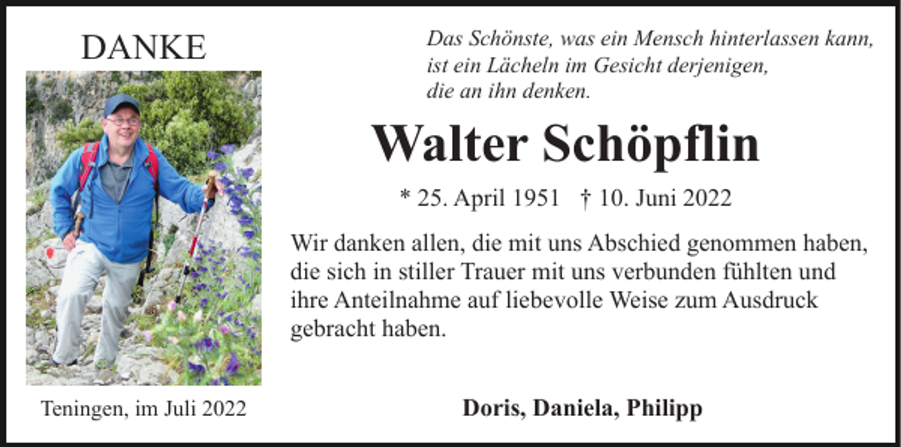 <p>DANKE</p><p>Das Schönste, was ein Mensch hinterlassen kann,<br />ist ein Lächeln im Gesicht derjenigen,<br />die an ihn denken.</p><p>Walter Schöpflin<br />* 25. April 1951 † 10. Juni 2022<br />Wir danken allen, die mit uns Abschied genommen haben,<br />die sich in stiller Trauer mit uns verbunden fühlten und<br />ihre Anteilnahme auf liebevolle Weise zum Ausdruck<br />gebracht haben.<br />Teningen, im Juli 2022</p><p>Doris, Daniela, Philipp</p>