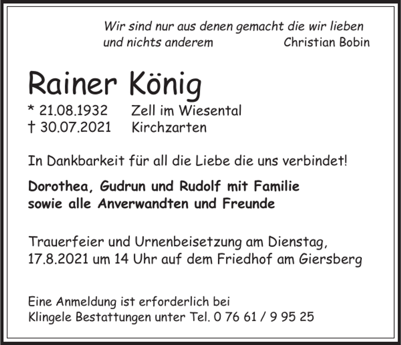 <p>Wir sind nur aus denen gemacht die wir lieben<br />und nichts anderem<br />Christian Bobin</p><p>Rainer König<br />* 21.08.1932<br />† 30.07.2021</p><p>Zell im Wiesental<br />Kirchzarten</p><p>In Dankbarkeit für all die Liebe die uns verbindet!<br />Dorothea, Gudrun und Rudolf mit Familie<br />sowie alle Anverwandten und Freunde<br />Trauerfeier und Urnenbeisetzung am Dienstag,<br />17.8.2021 um 14 Uhr auf dem Friedhof am Giersberg<br />Eine Anmeldung ist erforderlich bei<br />Klingele Bestattungen unter Tel. 0 71 / 5 25</p>