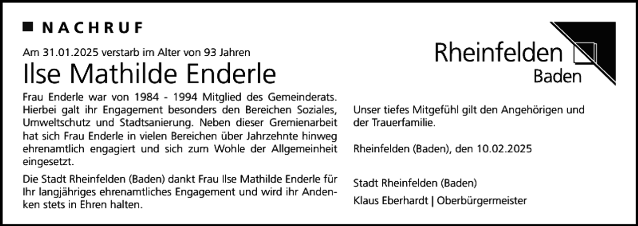 <p>NACHRUF<br />Am 31.01.2025 verstarb im Alter von 93 Jahren</p><p>Ilse Mathilde Enderle<br />Frau Enderle war von 1984 - 1994 Mitglied des Gemeinderats.<br />Hierbei galt ihr Engagement besonders den Bereichen Soziales,<br />Umweltschutz und Stadtsanierung. Neben dieser Gremienarbeit<br />hat sich Frau Enderle in vielen Bereichen über Jahrzehnte hinweg<br />ehrenamtlich engagiert und sich zum Wohle der Allgemeinheit<br />eingesetzt.<br />Die Stadt Rheinfelden (Baden) dankt Frau Ilse Mathilde Enderle für<br />Ihr langjähriges ehrenamtliches Engagement und wird ihr Andenken stets in Ehren halten.</p><p>Unser tiefes Mitgefühl gilt den Angehörigen und<br />der Trauerfamilie.<br />Rheinfelden (Baden), den 10.02.2025<br />Stadt Rheinfelden (Baden)<br />Klaus Eberhardt | Oberbürgermeister</p>