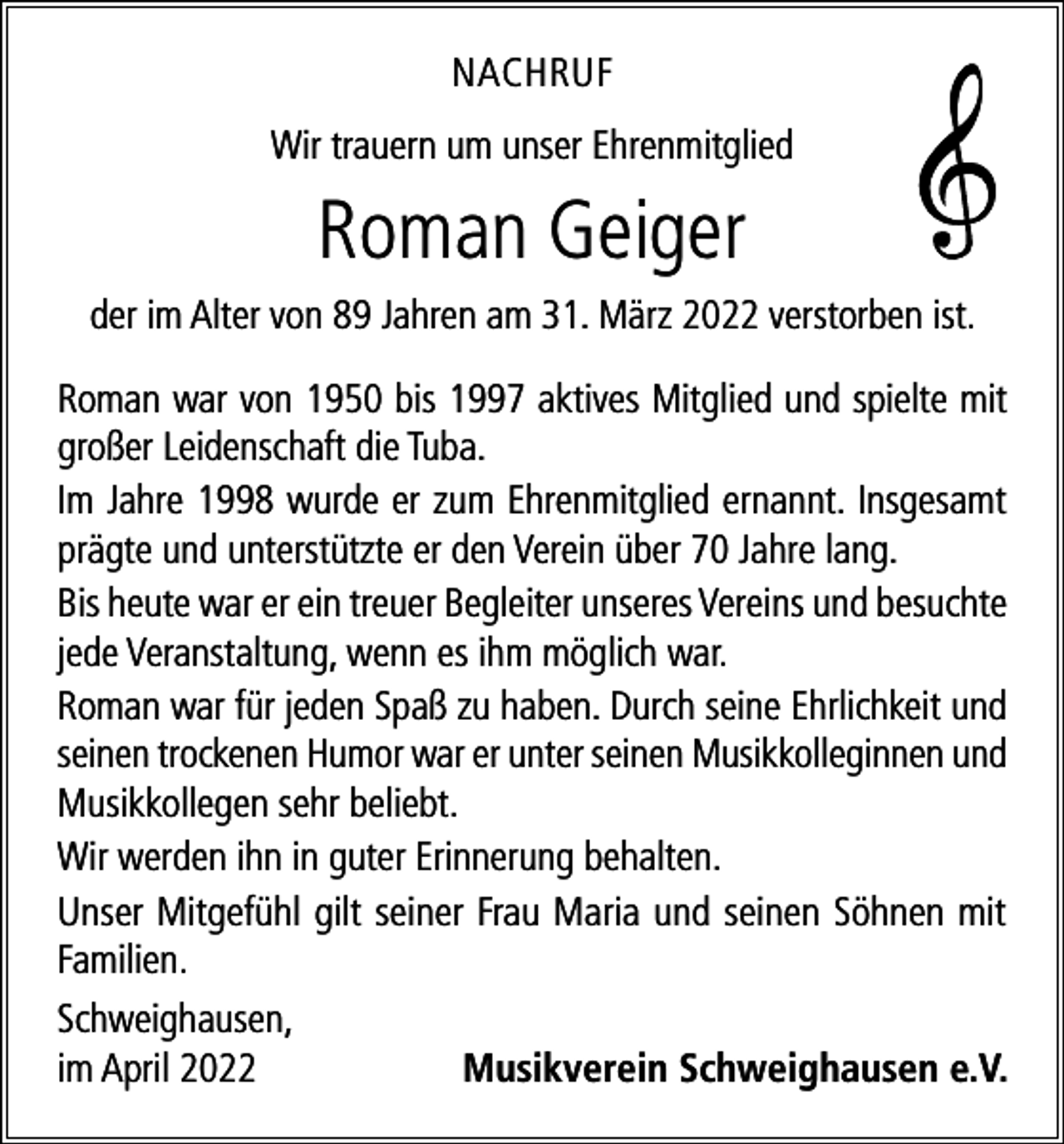 <p>NACHRUF<br />Wir trauern um unser Ehrenmitglied</p><p>Roman Geiger<br />der im Alter von 89 Jahren am 31. März 2022 verstorben ist.<br />Roman war von 1950 bis 1997 aktives Mitglied und spielte mit<br />großer Leidenschaft die Tuba.<br />Im Jahre 1998 wurde er zum Ehrenmitglied ernannt. Insgesamt<br />prägte und unterstützte er den Verein über 70 Jahre lang.<br />Bis heute war er ein treuer Begleiter unseres Vereins und besuchte<br />jede Veranstaltung, wenn es ihm möglich war.<br />Roman war für jeden Spaß zu haben. Durch seine Ehrlichkeit und<br />seinen trockenen Humor war er unter seinen Musikkolleginnen und<br />Musikkollegen sehr beliebt.<br />Wir werden ihn in guter Erinnerung behalten.<br />Unser Mitgefühl gilt seiner Frau Maria und seinen Söhnen mit<br />Familien.<br />Schweighausen,<br />im April 2022<br />Musikverein Schweighausen e.V.</p>